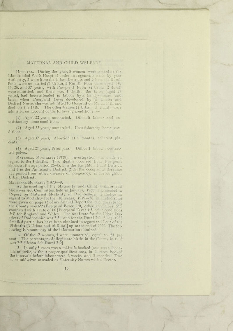 MATERNAL AND CHILD WELL Hospital. During the year, 8 women were at the Llandrindod Wells Hospital under arrangement' n i :.e by your Authority, 3 were from the Urban Districts and 3 Pi't the Rural. Four were unmarried (\ Urban, 3 Rural). Four ' • ' ••• aged 13, 2.5, 26, and 37 years, with Puerpena Fever (2 U: . 2 Rural were admitted, and there was 1 death/ the jato: tged 27 years), had been attended in labour by a hand'nan, and later when Puerperal Fever developed, by a lector and District Nurse/ she was admitted to Hospital on 1 'wit 11th and died on the 14th. The other 4 cases (1 Urban, 3 1 rral) were admitted on account of the following conditions :— r (1) Aged 22 years; unmarried. Difficult lab: and un- satisfactory home conditions. (2) Aged 22 years/ unmarried. Unsatisfactory home con- ditions. (3) Aged 37 years/ Abortion at 4 months, limrent pla- centa. (4) Aged 21 years, Primipara. Difficult If. : on / contrac- ted pelvis. Maternal Mortality (1929), Investigation ~ ; made in regard to the 4 deaths. Two deaths occurred fro rot Puerperal Sepsis at the age period 25-45, 1 in the Knighton I _rnl District, and 1 in the Painscastle District/ 2 deaths occurm-i at the same age period from other diseases of pregnancy, in ::: Knighton Urban District. Maternal Morality (1923—9) At the meeting of the Maternity and Child Plfare ar.d Midwives Act Committee, held in January, 1930, 1 t risen ted a Report on Maternal Mortality in Radnorshire. Srtistics in regard to Mortality for the 10 years, 1919—28 in ?..Mnorsh;:e were given on page 13 of my Annual Report for 112: : be rate r the County was 6'2 (Puerperal Fever P0, other c:: 2 cions 5'2 compared with a rate of 4 0 [Puerperal Fever 1*5, room conditions 2 5] for England and Wales. The total rate for :he 7'rban Dis- tricts of Radnorshire was 3'3, and for the Rural 7'1 Since 192 detailed particulars have been obtained in regard to 7 out of ih 19 deaths [3 Urban and 16 Rural] up to the end of 2:2 - The fol- lowing is a summary of the information obtained. 1- Of the 17 women, 4 were unmarried, equal to 24 per cent The percentage of illegrmale births in the Cncntv in K25 was 77 ('Urban 6.9, Rural 7*9] 2. In only 3 cases was a midwife hooked (or ? ~as a bona- fide midwife, without proper qualifications), in 2 tones booked the intervals before labour were 6 weeks and 3 months. Two nurse-midwives attended as Maternity Nurses with ^ Sector. CD Lji