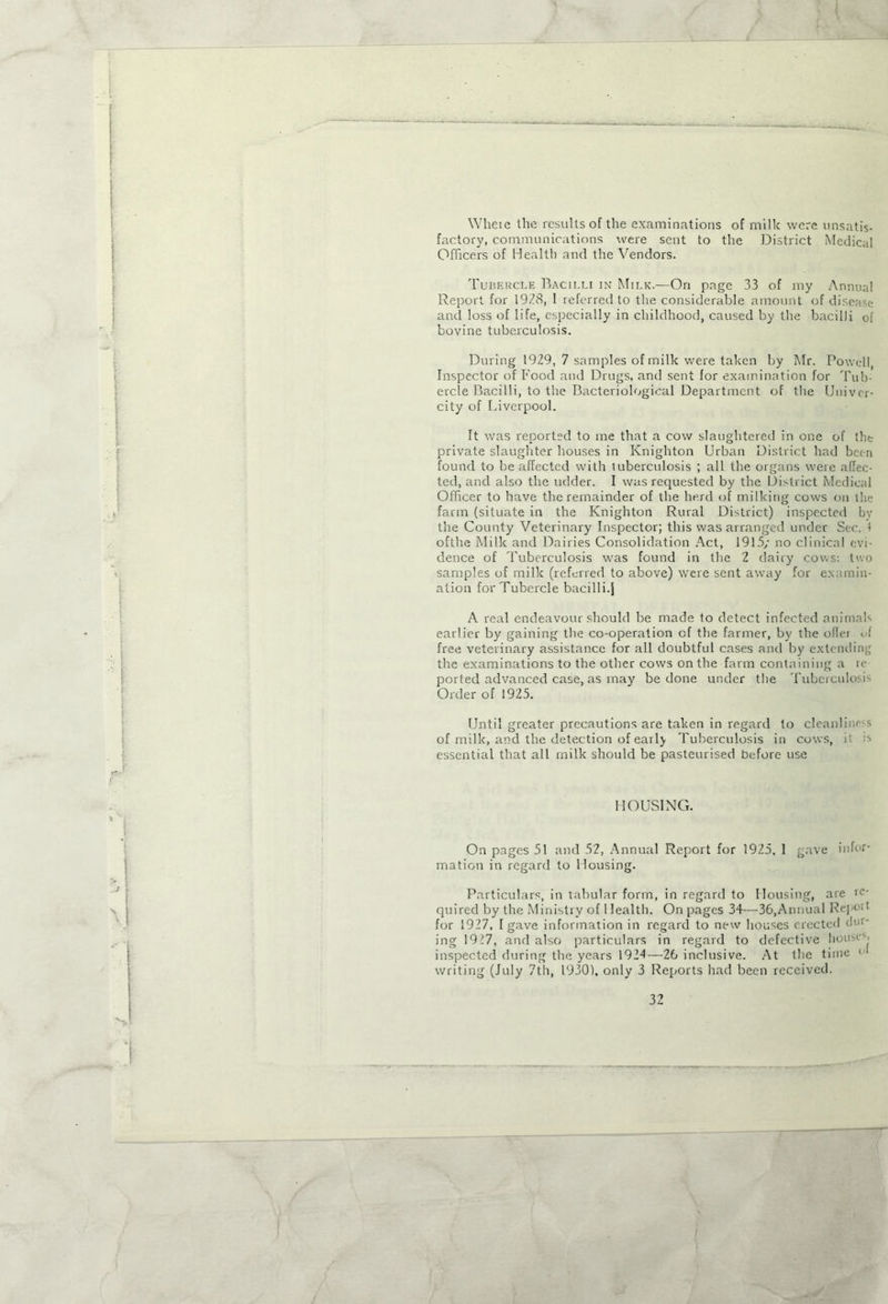 Wheie the results of the examinations of milk were unsatis- factory, communications were sent to the District Medical Officers of Health and the Vendors. Tubercle Bacilli in Milk.—On page 33 of my Annual Report for 1938, I referred to the considerable amount of disease and loss of life, especially in childhood, caused by the bacilli of bovine tuberculosis. During 1929, 7 samples of milk were taken by Mr. Powell, Inspector of Food and Drugs, and sent for examination for Tub- ercle Bacilli, to the Bacteriological Department of the Univer- city of Liverpool. It was reported to me that a cow slaughtered in one of the private slaughter houses in Knighton Urban District had been found to be affected with tuberculosis ; all the organs were affec- ted, and also the udder. I was requested by the District Medical Officer to have the remainder of the herd of milking cows on the farm (situate in the Knighton Rural District) inspected bv the County Veterinary Inspector; this was arranged under Sec. 1 ofthe Milk and Dairies Consolidation Act, 1915/ no clinical evi- dence of Tuberculosis was found in the 2 dairy cows: two samples of milk (referred to above) were sent away for examin- ation for Tubercle bacilli.) A real endeavour should be made to detect infected animals earlier by gaining the co-operation of the farmer, by the offer M free veterinary assistance for all doubtful cases and by extending the examinations to the other cows on the farm containing a re- ported advanced case, as may be done under the Tuberculosis Order of 1925. Until greater precautions are taken in regard to cleanliness of milk, and the detection of early Tuberculosis in cows, it is essential that all rnilk should be pasteurised before use HOUSING. On pages 51 and 52, Annual Report for 1925, 1 gave infor- mation in regard to Housing. Particulars, in tabular form, in regard to Housing, are in- quired by the Ministry of Health. On pages 34—36,Annual Repoit for 1927, I gave information in regard to new houses erected d'-' ing 1927, and also particulars in regard to defective house-- inspected during the years 1924—26 inclusive. At the time • 1 writing (July 7th, 1930), only 3 Reports had been received. 3