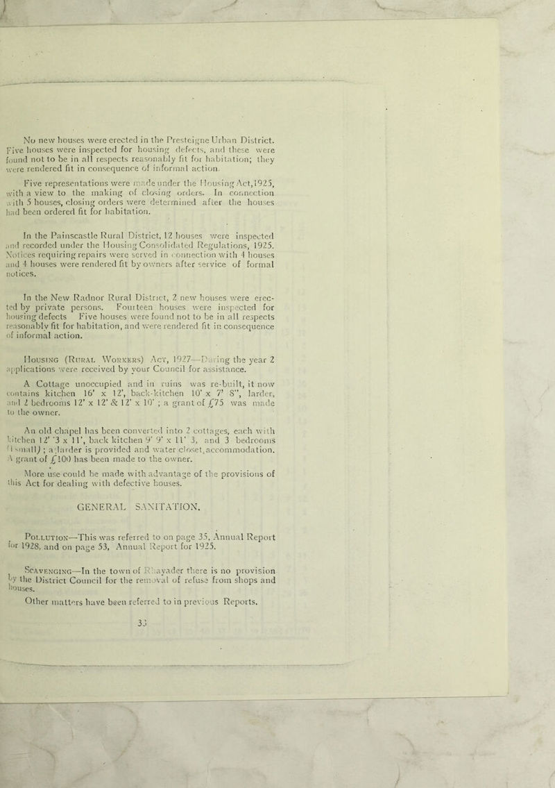 * .. ' No new houses were erected in the Presteigne Urban District. Five houses were inspected for housing defects, and these were found not to be in all respects reasonably fit for habitation; they were rendered fit in consequence of informal action. Five representations were made under the I lousing Act, 1925, with a view to the making of closing orders. In connection with 5 houses, closing orders were determined after the houses had been ordered fit for habitation. In the Painscastle Rural District, 12 houses were inspected and recorded under the Housing Consolidated Regulations, 1925. Notices requiring repairs were served in connection with 4 houses and 4 houses were rendered fit by owners after service of formal notices. In the New Radnor Rural District, 2 new houses were erec- ted by private persons. Fourteen houses were inspected for housing defects Five houses were found not to be in all respects reasonably fit for habitation, and were rendered fit in consequence of informal action. Housing (Rural Workers) Act, 1927—P. ring the year 2 applications were received by vour Council for assistance. A Cottage unoccupied and in ruins was re-built, it now contains kitchen 16’ x 12’, back-kitchen 10’ x 7’ 8”, larder, and 2 bedrooms 12’ x 12’ & 12’ x 10’ ; a grant of £75 was made to the owner. An old chapel has been converted into 2 cottages, each with ’ lichen 12’ '3 x 11’, back kitchen 9' 9’ x 11’ 3, and 3 bedrooms M small,) ; a’.larder is provided and water closet, accommodation. A grant of £100 has been made to the owner. More use could be made with advantage of the provisions of this Act for dealing with defective houses. GENERAL SANITATION. Pollution—This was referred to on page 35, Annual Report !'ur 1928, and on page 53, Annual Report for 1925. Scavenging—In the town of Rhayader there is no provision 7 the District Council for the removal of refuse from shops and houses. Other matters have been referred to in previous Reports. —