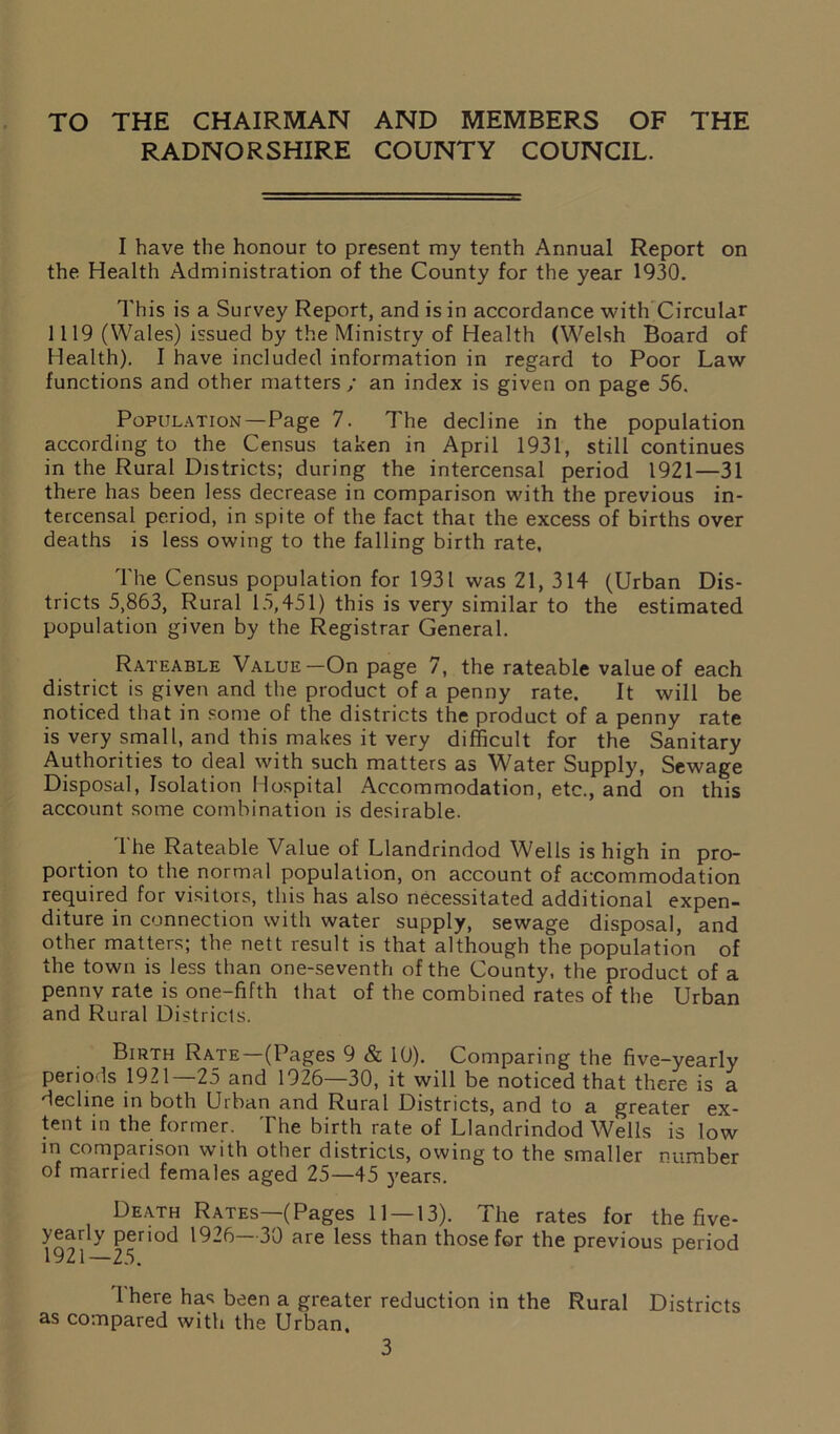 TO THE CHAIRMAN AND MEMBERS OF THE RADNORSHIRE COUNTY COUNCIL. I have the honour to present my tenth Annual Report on the Health Administration of the County for the year 1930. This is a Survey Report, and is in accordance with Circular 1119 (Wales) issued by the Ministry of Health (Welsh Board of Health). I have included information in regard to Poor Law functions and other matters ; an index is given on page 56. Population—Page 7. The decline in the population according to the Census taken in April 1931, still continues in the Rural Districts; during the intercensal period 1921—31 there has been less decrease in comparison with the previous in- tercensal period, in spite of the fact that the excess of births over deaths is less owing to the falling birth rate. The Census population for 1931 was 21, 314 (Urban Dis- tricts 5,863, Rural 15,451) this is very similar to the estimated population given by the Registrar General. Rateable Value—On page 7, the rateable value of each district is given and the product of a penny rate. It will be noticed that in some of the districts the product of a penny rate is very small, and this makes it very difficult for the Sanitary Authorities to deal with such matters as Water Supply, Sewage Disposal, Isolation Hospital Accommodation, etc., and on this account some combination is desirable. The Rateable Value of Llandrindod Wells is high in pro- portion to the normal population, on account of accommodation required for visitors, this has also necessitated additional expen- diture in connection with water supply, sewage disposal, and other matters; the nett result is that although the population of the town is less than one-seventh of the County, the product of a pennv rate is one-fifth that of the combined rates of the Urban and Rural Districts. Birth Rate—(Pages 9 & 10). Comparing the five-yearly periods 1921—25 and 1926—30, it will be noticed that there is a decline in both Urban and Rural Districts, and to a greater ex- tent in the former. The birth rate of Llandrindod Wells is low in comparison with other districts, owing to the smaller number of married females aged 25—45 years. Death Rates—(Pages 11 — 13). The rates for the five- yearly period 1926—30 are less than those for the previous period 19 21 23, Ihere has been a greater reduction in the Rural Districts as compared with the Urban.