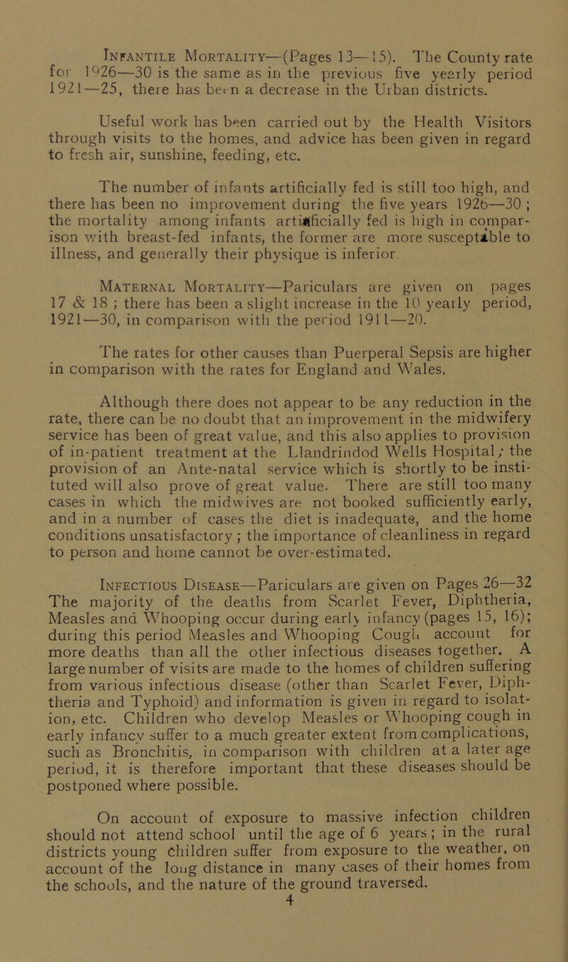 Infantile Mortality—(Pages 13—15). The County rate for 1^26—30 is the same as in the previous five yearly period 1921—25, there has bee n a decrease in the Urban districts. Useful work has been carried out by the Health Visitors through visits to the homes, and advice has been given in regard to fresh air, sunshine, feeding, etc. The number of infants artificially fed is still too high, and there has been no improvement during the five years 1926—30 ; the mortality among infants artificially fed is high in compar- ison with breast-fed infants, the former are more susceptible to illness, and generally their physique is inferior. Maternal Mortality—Pariculars are given on pages 17 & 18 ; there has been a slight increase in the 10 yearly period, 1921'—30, in comparison with the period 1911—20. The rates for other causes than Puerperal Sepsis are higher in comparison with the rates for England and Wales. Although there does not appear to be any reduction in the rate, there can be no doubt that an improvement in the midwifery service has been of great value, and this also applies to provision of in-patient treatment at the Llandrindod Wells Hospital; the provision of an Ante-natal service which is shortly to be insti- tuted will also prove of great value. There are still too many cases in which the mid wives are not booked sufficiently early, and in a number of cases the diet is inadequate, and the home conditions unsatisfactory ; the importance of cleanliness in regard to person and home cannot be over-estimated. Infectious Disease—Pariculars are given on Pages 26—-32 The majority of the deaths from Scarlet Fever, Diphtheria, Measles and Whooping occur during earl\ infancy (pages 15, 16); during this period Measles and Whooping Cough account for more deaths than all the other infectious diseases together. A large number of visits are made to the homes of children suffering from various infectious disease (other than Scarlet Fever, .Diph- theria and Typhoid) and information is given in regard to isolat- ion, etc. Children who develop Measles or Whooping cough in early infancy suffer to a much greater extent from complications, such as Bronchitis, in comparison with children at a later age period, it is therefore important that these diseases should be postponed where possible. On account of exposure to massive infection children should not attend school until the age of 6 years; in the rural districts young Children suffer from exposure to the weather, on account of the long distance in many cases of their homes from the schools, and the nature of the ground traversed.