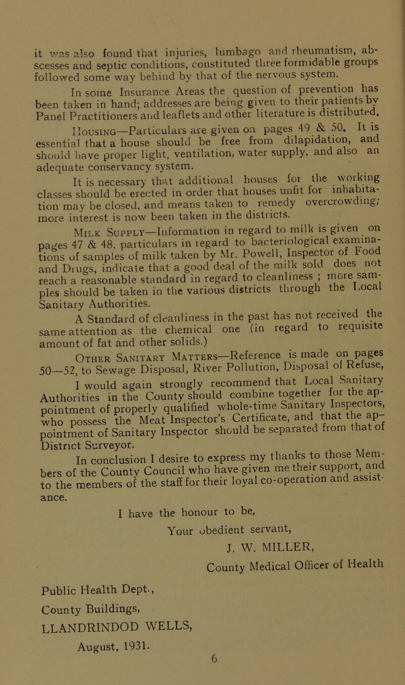 it was also found that injuries, lumbago and rheumatism, ab- scesses and septic conditions, constituted three formidable groups followed some way behind by that of the nervous system. In some Insurance Areas the question of prevention has been taken in hand; addresses are being given to their patients bv Panel Practitioners and leaflets and other literature is distributed. Housing—Particulars are given on pages 49 & 50. It is essential that a house should be free from dilapidation, and should have proper light, ventilation, water supply, and also an adequate conservancy system. It is necessary that additional houses for the woiking classes should be erected in order that houses unfit for inhabita- tion may be closed, and means taken to remedy overcrowding; more interest is now been taken in the distiicts. Milk Supply—Information in regard to milk is given on pages 47 & 48. particulars in regard to bacteriological examina- tions of samples of milk taken by Mr. Powell, Inspector of Food and Drugs, indicate that a good deal of the milk sold does not reach a reasonable standard in regard to cleanliness ; more sam- ples should be taken in the various districts through the Local Sanitary Authorities. A Standard of cleanliness in the past has not received the same attention as the chemical one (in regard to requisite amount of fat and other solids.) Other Sanitary Matters—Reference is made on pages 50—52, to Sewage Disposal, River Pollution, Disposal ol Refuse, I would again strongly recommend that Local Sanitary Authorities in the County should combine together for the ap- pointment of properly qualified whole-time Samtar? °ISJ who possess the Meat Inspector’s Certificate, and that the ap pointment of Sanitary Inspector should be separated from that o District Surveyor. In conclusion I desire to express my thanks to those Mem- bers of the County Council who have given me their support, and to the members of the staff for their loyal co-operation and assist- ance. I have the honour to be. Your obedient servant, J. W. MILLER, County Medical Officer of Health Public Health Dept., County Buildings, LLANDRINDOD WELLS, August, 1931.