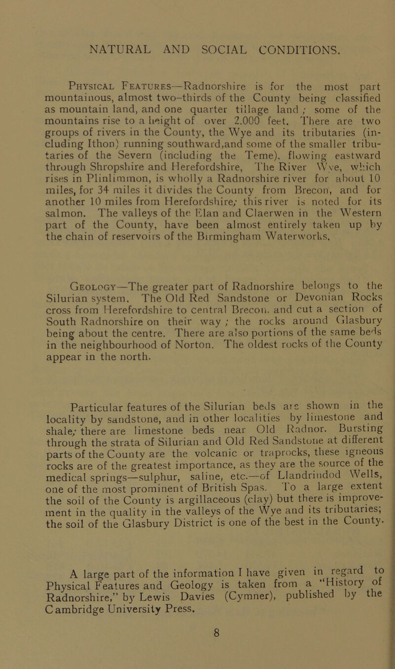 NATURAL AND SOCIAL CONDITIONS. Physical Features—Radnorshire is for the most part mountainous, almost two-thirds of the County being classified as mountain land, and one quarter tillage land ; some of the mountains rise to a height of over 2.000 feet. There are two groups of rivers in the County, the Wye and its tributaries (in- cluding Ithon) running southward,and some of the smaller tribu- taries of the Severn (including the Teme). flowing eastward through Shropshire and Herefordshire, The River Wye, which rises in Plinlimmon, is wholly a Radnorshire river for about 10 miles, for 34 miles it divides the County from Brecon, and for another 10 miles from Herefordshire/ this river is noted for its salmon. The valleys of the' Elan and Claerwen in the Western part of the County, have been almost entirely taken up by the chain of reservoirs of the Birmingham Waterworks. Geology—The greater part of Radnorshire belongs to the Silurian system. The Old Red Sandstone or Devonian Rocks cross from Herefordshire to central Brecon, and cut a section of South Radnorshire on their way ; the rocks around Glasbury being about the centre. There are also portions of the same beds in the neighbourhood of Norton. The oldest rocks of the County appear in the north. Particular features of the Silurian beds are shown in the locality by sandstone, and in other localities by limestone and shale/ there are limestone beds near Old Radnor. Bursting through the strata of Silurian and Old Red Sandstone at different parts of the County are the volcanic or traprocks, these igneous rocks are of the greatest importance, as they are the source of the medical springs—sulphur, saline, etc.—of Llandrindod Wells, one of the most prominent of British Spas. I o a large extent the soil of the County is argillaceous (clay) but there is improve- ment in the quality in the valleys of the Wye and its tributaries, the soil of the Glasbury District is one of the best in the County. A large part of the information I have given in regard to Physical Features and Geology is taken from a “History of Radnorshire,” by Lewis Davies (Cymner), published by the Cambridge University Press.