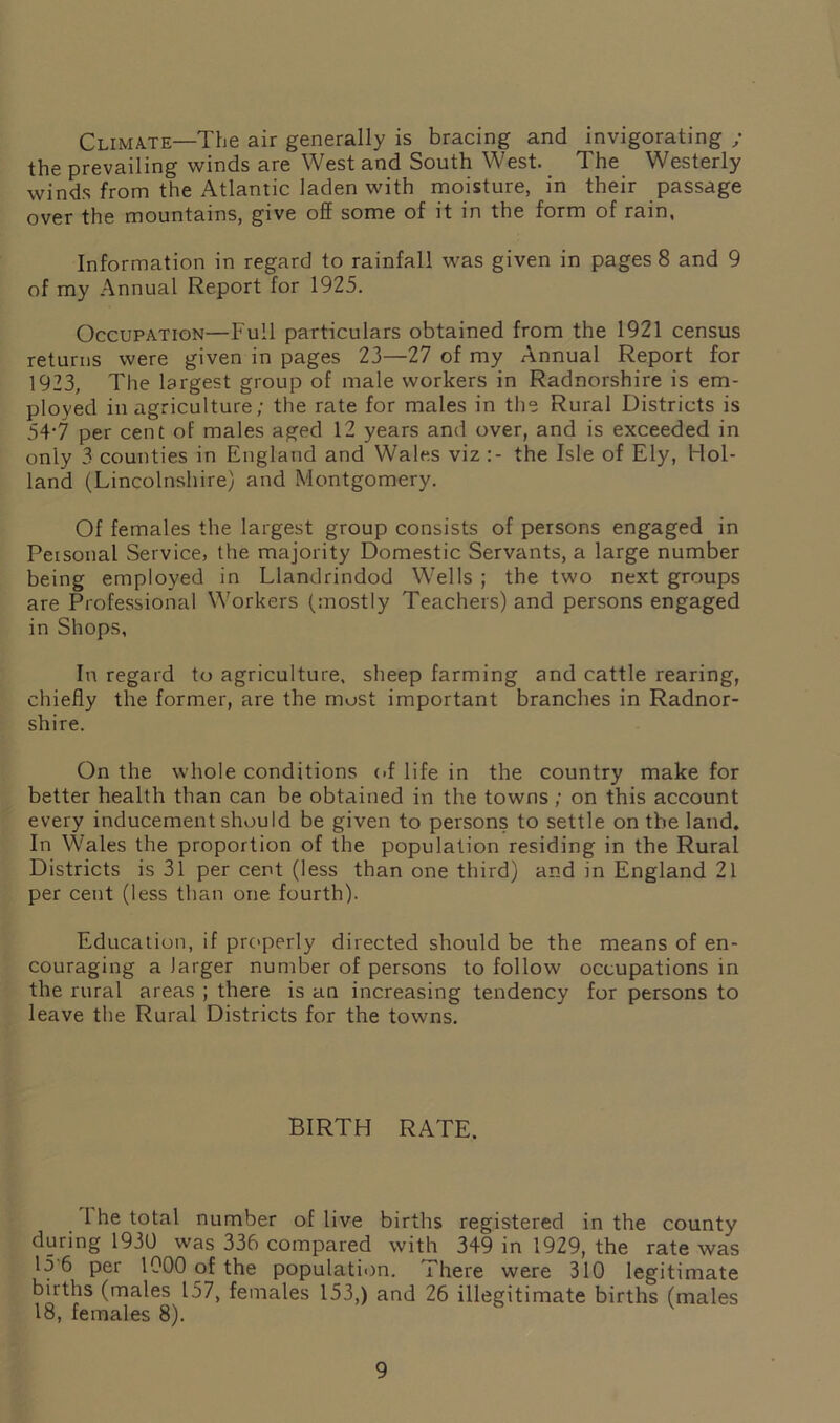 Climate—The air generally is bracing and invigorating ; the prevailing winds are West and South West. The Westerly winds from the Atlantic laden with moisture, in their passage over the mountains, give off some of it in the form of rain, Information in regard to rainfall was given in pages 8 and 9 of my Annual Report for 1925. Occupation—Full particulars obtained from the 1921 census returns were given in pages 23—27 of my Annual Report for 1923, The largest group of male workers in Radnorshire is em- ployed in agriculture; the rate for males in the Rural Districts is 54*7 per cent of males aged 12 years and over, and is exceeded in only 3 counties in England and Wales viz the Isle of Ely, Hol- land (Lincolnshire) and Montgomery. Of females the largest group consists of persons engaged in Peisonal Service, the majority Domestic Servants, a large number being employed in Llandrindod Wells ; the two next groups are Professional Workers (mostly Teachers) and persons engaged in Shops, In regard to agriculture, sheep farming and cattle rearing, chiefly the former, are the must important branches in Radnor- shire. On the whole conditions of life in the country make for better health than can be obtained in the towns ; on this account every inducement should be given to persons to settle on the land. In Wales the proportion of the population residing in the Rural Districts is 31 per cent (less than one third) and in England 21 per cent (less than one fourth). Education, if properly directed should be the means of en- couraging a larger number of persons to follow occupations in the rural areas ; there is an increasing tendency for persons to leave the Rural Districts for the towns. BIRTH RATE. 1 he total number of live births registered in the county during 1930 was 336 compared with 349 in 1929, the rate was 15 6 per 1000 of the population. There were 310 legitimate births (males 157, females 153,) and 26 illegitimate births (males 18, females 8).