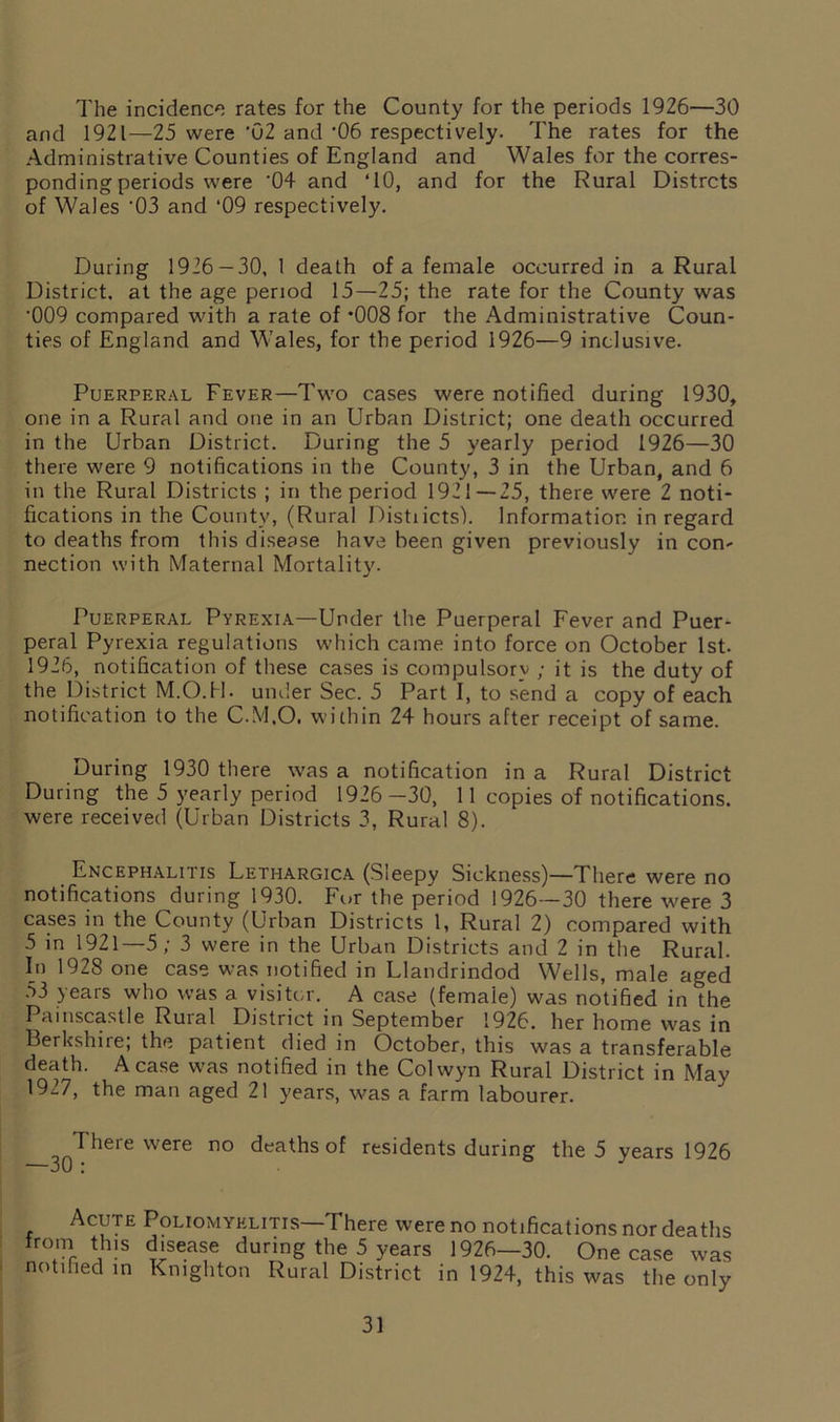 The incidence rates for the County for the periods 1926—30 and 1921—25 were '02 and '06 respectively. The rates for the Administrative Counties of England and Wales for the corres- ponding periods were '04 and TO, and for the Rural Distrcts of Wales '03 and ‘09 respectively. During 1926 — 30, 1 death of a female occurred in a Rural District, at the age period 15—25; the rate for the County was '009 compared with a rate of -008 for the Administrative Coun- ties of England and Wales, for the period 1926—9 inclusive. Puerperal Fever—Two cases were notified during 1930, one in a Rural and one in an Urban District; one death occurred in the Urban District. During the 5 yearly period 1926—30 there were 9 notifications in the County, 3 in the Urban, and 6 in the Rural Districts ; in the period 1921—25, there were 2 noti- fications in the County, (Rural Distiicts). Information in regard to deaths from this disease have been given previously in con- nection with Maternal Mortality. Puerperal Pyrexia—Under the Puerperal Fever and Puer- peral Pyrexia regulations which came into force on October 1st. 1926, notification of these cases is compulsory ; it is the duty of the District M.O.H. under Sec. 5 Part I, to send a copy of each notification to the C.M.O. within 24 hours after receipt of same. During 1930 there was a notification in a Rural District During the 5 yearly period 1926 —30, 1 1 copies of notifications, were received (Urban Districts 3, Rural 8). Encephalitis Lethargica (Sleepy Sickness)—There were no notifications during 1930. For the period 1926—30 there were 3 cases in the County (Urban Districts 1, Rural 2) compared with 5 in 1921—5; 3 were in the Urban Districts and 2 in the Rural. In 1928 one case was notified in Llandrindod Wells, male aged 53 years who was a visitor. A case (female) was notified in the Pamscastle Rural District in September 1926. her home was in Berkshire; the patient died in October, this was a transferable death. A case was notified in the Colwyn Rural District in May 1927, the man aged 21 years, was a farm labourer. 30 I here were no deaths of residents during the 5 years 1926 Acute Poliomyelitis—There were no notifications nor deaths trom this disease during the 5 years 1926—30. One case was notified in Knighton Rural District in 1924, this was the only