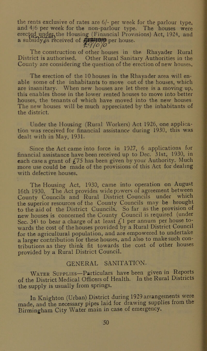 the rents exclusive of rates are 6/- per week for the parlour type, and 4/6 per week for the non-parlour type. The houses were erec^^d^undg^the Housing (Financial Provisions) Act, 1924, and a suDSKrwusreceived of yMi/lO/ffiper house. Wrfo/o The construction of other houses in the Rhayader Rural District is authorised. Other Rural Sanitary Authorities in the County are considering the question of the erection of new houses. The erection of the 10 houses in the Rhayader area will en- able some of the inhabitants to move out of the houses, which are insanitary. When new houses are let there is a moving up, this enables those in the lower rented houses to move into better houses, the tenants of which have moved into the new houses The new houses will be much appreciated by the inhabitants of the district. Under the Housing (Rural Workers) Act 1926, one applica- tion was received for financial assistance during 1930, this was dealt with in May, 1931. Since the Act came into force in 1927, 6 applications for financial assistance have been received up to Dec. 31st, 1930, in each case a grant of £75 has been given by your Authority. Much more use could be made of the provisions of this Act for dealing with defective houses. The Housing Act, 1930, came into operation on August 16th 1930. The Act provides wide powers of agreement between County Councils and Rural District Councils under which the superior resources of the County Councils may be brought to the aid of the District Cuuncils, So far as the provision of new houses is concerned the County Council is required (under Sec. 34^ to bear a charge of at least £ 1 per annum per house to- wards the cost of the houses provided by a Rural District Council for the agricultural population, and are empowered to undertake a larger contribution for these houses, and also to make such con- tributions as they think fit towards the cost of other houses provided by a Rural District Council. GENERAL SANITATION. Water Supplies—Particulars have been given in Reports of the District Medical Officers of Health. In the Rural Districts the supply is usually from springs. In Knighton (Urban) District during 1929 arrangements were made, and the necessary pipes laid for drawing supplies from the Birmingham City Water main in case of emergency.