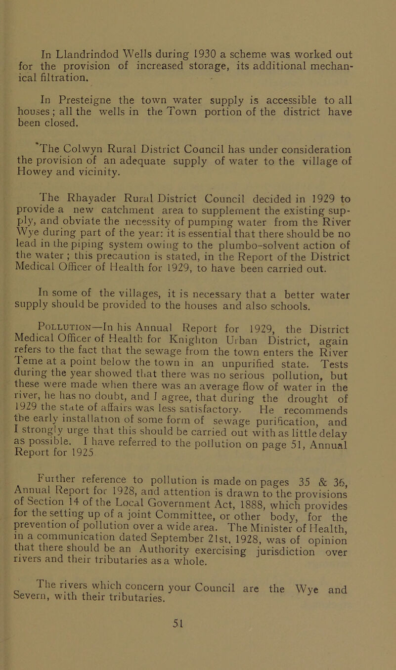 In Llandrindod Wells during 1930 a scheme was worked out for the provision of increased storage, its additional mechan- ical filtration. In Presteigne the town water supply is accessible to all houses ; all the wells in the Town portion of the district have been closed. The Colwyn Rural District Council has under consideration the provision of an adequate supply of water to the village of Howey and vicinity. The Rhayader Rural District Council decided in 1929 to provide a new catchment area to supplement the existing sup- ply, and obviate the necessity of pumping water from the River Wye during part of the year: it is essential that there should be no lead in the piping system owing to the plumbo-solvent action of the water ; this precaution is stated, in the Report of the District Medical Officer of Health for 1929, to have been carried out. In some of the villages, it is necessary that a better water supply should be provided to the houses and also schools. Pollution—In his Annual Report for 1929, the District Medical Officer of Health for Knighton Urban District, again refers to the fact that the sewage from the town enters the River 1 erne at a point below the town in an unpurified state. Tests during the year showed that there was no serious pollution, but these weie made when there was an average flow of water in the liver, he has no doubt, and 1 agree, that during the drought of 1929 the stride of affairs was less satisfactory. He recommends ibe early installation of some form of sewage purification, and I strongly urge that this should be carried out with as little delay as possible. I have referred to the pollution on page 51, Annual Report for 1925 Further reference to pollution is made on pages 35 & 36, Annual Report foi 1928, and attention is drawn to the provisions of Section 14 of the Local Government Act, 1888, which provides for the setting up of a joint Committee, or other body, for the prevention of pollution over a wide area. The Minister of Health in a communication dated September 21st. 1928, was of opinion that there should be an Authority exercising jurisdiction over rivers and their tributaries as a whole. The rivers which concern your Council are the Wye and Severn, with their tributaries.