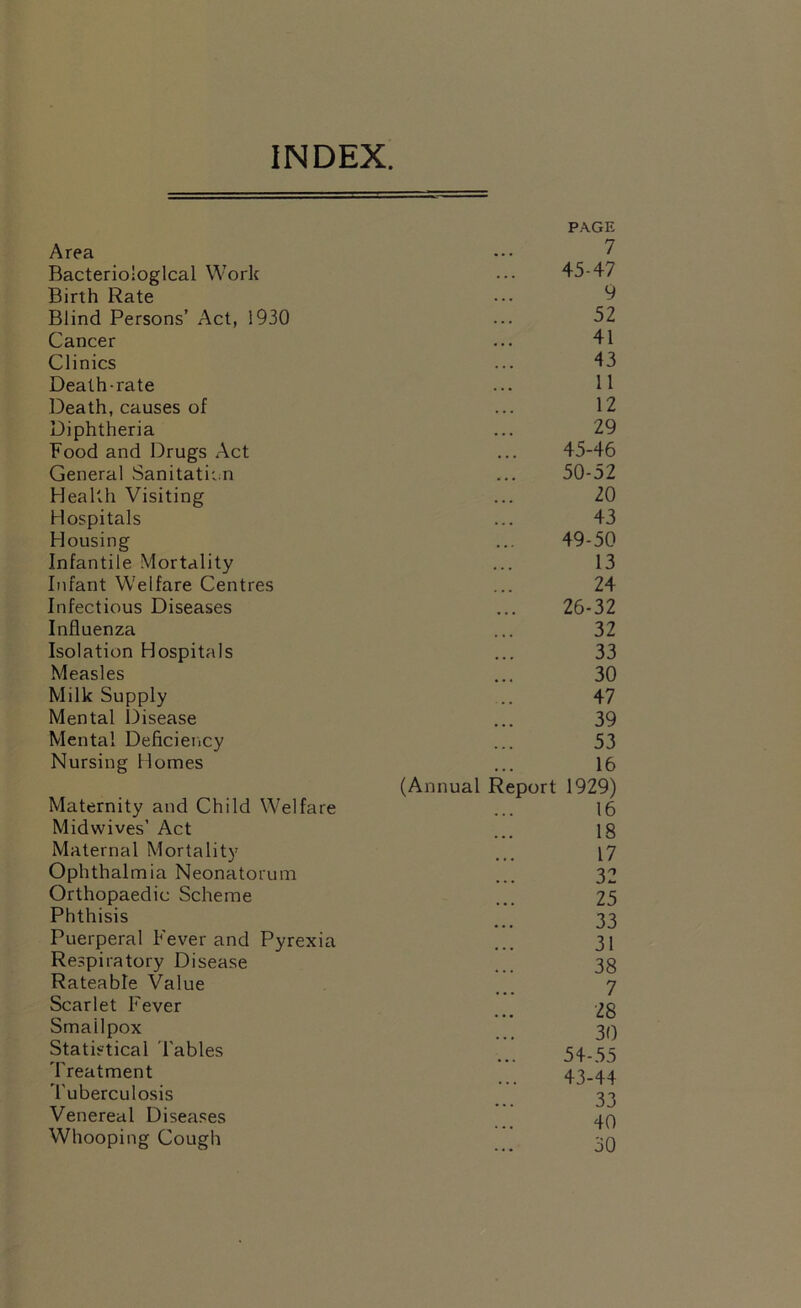 INDEX. PAGE Area 7 Bacteriological Work 45-47 Birth Rate 9 Blind Persons’ Act, 1930 52 Cancer 41 Clinics 43 Death-rate 11 Death, causes of 12 Diphtheria 29 Food and Drugs Act 45-46 General Sanitation 50-52 Health Visiting 20 Hospitals 43 Housing 49-50 Infantile Mortality 13 Infant Welfare Centres 24 Infectious Diseases 26-32 Influenza 32 Isolation Hospitals 33 Measles 30 Milk Supply 47 Mental Disease 39 Mental Deficiency 53 Nursing Homes 16 (Annual Report 1929) Maternity and Child Welfare 16 Midwives’ Act 18 Maternal Mortality 17 Ophthalmia Neonatorum 32 Orthopaedic Scheme 25 Phthisis 33 Puerperal Fever and Pyrexia 31 Respiratory Disease 38 Rateable Value 7 Scarlet Fever 28 Smallpox 30 Statistical Tables 54-55 Treatment 43-44 Tuberculosis 33 Venereal Diseases 40 Whooping Cough