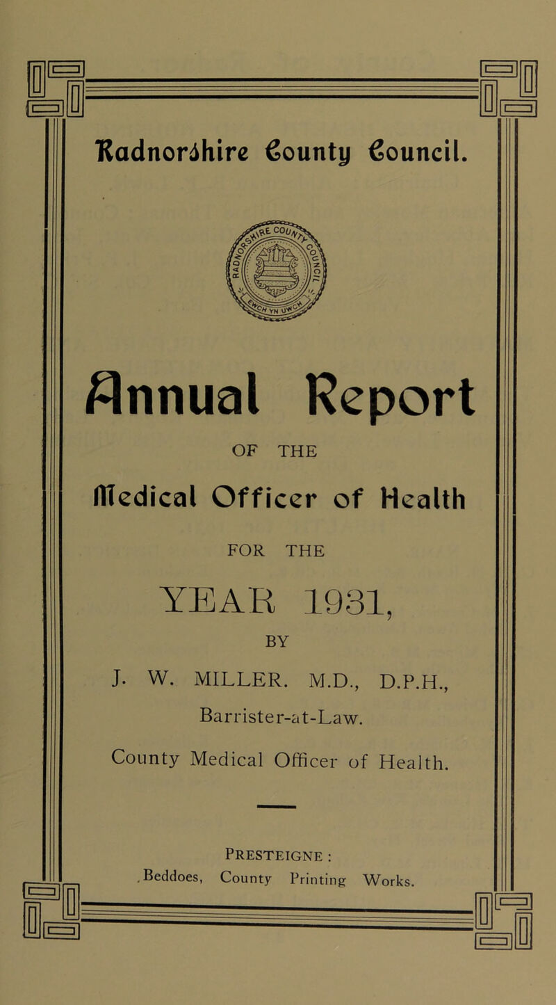 Annual Report OF THE medical Officer of Health FOR THE YEAR 1931, BY J. W. MILLER. M.D., D.P.H., Barrister-at-Law. County Medical Officer of Health. Presteigne : . Beddoes, County Printing Works.