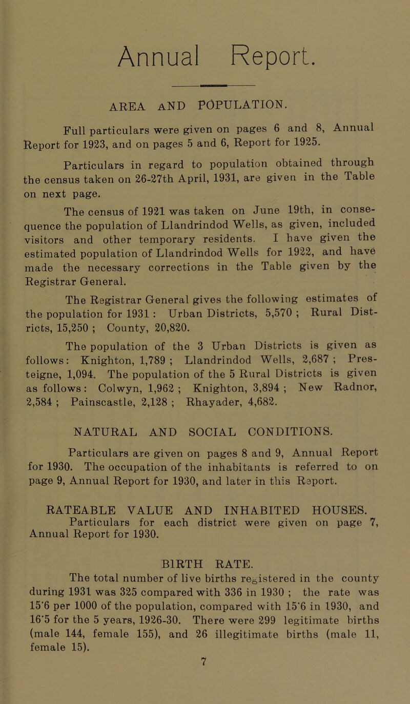 Annual Report. AREA AND POPULATION. Full particulars were given on pages 6 and 8, Annual Report for 1923, and on pages 5 and 6, Report for 1925. Particulars in regard to population obtained through the census taken on 26-27th April, 1931, are given in the Table on next page. The census of 1921 was taken on June 19th, in conse- quence the population of Llandrindod Wells, as given, included visitors and other temporary residents. I have given the estimated population of Llandrindod Wells for 1922, and have made the necessary corrections in the Table given by the Registrar General. The Registrar General gives the following estimates of the population for 1931 : Urban Districts, 5,570 ; Rural Dist- ricts, 15,250 ; County, 20,820. The population of the 3 Urban Districts is given as follows: Knighton, 1,789 ; Llandrindod Wells, 2,687; Pres- teigne, 1,094. The population of the 5 Rural Districts is given as follows: Colwyn, 1,962; Knighton, 3,894; New Radnor, 2,584 ; Painscastle, 2,128 ; Rhayader, 4,682. NATURAL AND SOCIAL CONDITIONS. Particulars are given on pages 8 and 9, Annual Report for 1930. The occupation of the inhabitants is referred to on page 9, Annual Report for 1930, and later in this Report. RATEABLE VALUE AND INHABITED HOUSES. Particulars for each district were given on page 7, Annual Report for 1930. BIRTH RATE. The total number of live births registered in the county during 1931 was 325 compared with 336 in 1930 ; the rate was 15‘6 per 1000 of the population, compared with 15‘6 in 1930, and 16'5 for the 5 years, 1926-30. There were 299 legitimate births (male 144, female 155), and 26 illegitimate births (male 11, female 15).