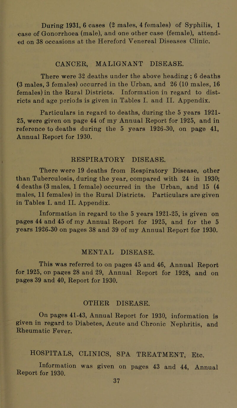 During 1931, 6 cases (2 males, 4 females) of Syphilis, 1 case of Gonorrhoea (male), and one other case (female), attend- ed on 38 occasions at the Hereford Venereal Diseases Clinic. CANCER, MALIGNANT DISEASE. There were 32 deaths under the above heading ; 6 deaths (3 males, 3 females) occurred in the Urban, and 26 (10 males, 16 females) in the Rural Districts. Information in regard to dist- ricts and age periods is given in Tables I. and II. Appendix. Particulars in regard to deaths, during the 5 years 1921- 25, were given on page 44 of my Annual Report for 1925, and in reference to deaths during the 5 years 1926-30, on page 41, Annual Report for 1930. RESPIRATORY DISEASE. There were 19 deaths from Respiratory Disease, other than Tuberculosis, during the year, compared with 24 in 1930; 4 deaths (3 males, 1 female) occurred in the Urban, and 15 (4 males, 11 females) in the Rural Districts. Particulars are given in Tables I. and II. Appendix. Information in regard to the 5 years 1921-25, is given on pages 44 and 45 of my Annual Report for 1925, and for the 5 years 1926-30 on pages 38 and 39 of my Annual Report for 1930. MENTAL DISEASE. This was referred to on pages 45 and 46, Annual Report for 1925, on pages 28 and 29, Annual Report for 1928, and on pages 39 and 40, Report for 1930. OTHER DISEASE. On pages 41-43, Annual Report for 1930, information is given in regard to Diabetes, Acute and Chronic Nephritis, and Rheumatic Fever. HOSPITALS, CLINICS, SPA TREATMENT, Etc. Information was given on pages 43 and 44, Annual Report for 1930.