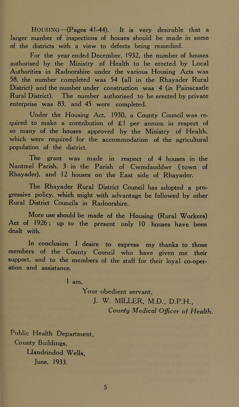 HOUSING—(Pages 41-44). It is very desirable that a larger number of inspections of houses should be made in some of the districts with a view to defects being remedied. For the year ended December, 1932, the number of houses authorised by the Ministry of Health to be erected by Local Authorities in Radnorshire under the various Housing Acts was 58, the number completed was 54 (all in the Rhayader Rural District) and the number under construction was 4 (in Painscastle Rural District). The number authorised to be erected by private enterprise was 83, and 45 were completed. Under the Housing Act, 1930, a County Council was re- quired to make a contribution of £ 1 per annum in respect of so many of the houses approved by the Ministry of Health, which were required for the accommodation of the agricultural population of the district. The grant was made in respect of 4 houses in the Nantmel Parish, 3 in the Parish of Cwmdauddwr (town of Rhayader), and 12 houses on the East side of Rhayader. The Rhayader Rural District Council has adopted a pro- gressive policy, which might with advantage be followed by other Rural District Councils in Radnorshire.. More use should be made of the Housing (Rural Workers) Act of 1926; up to the present only 10 houses have been dealt with. In conclusion I desire to express my thanks to those members of the County Council who have given me their support, and to the members of the staff for their loyal co-oper- ation and assistance. I am. Your obedient servant, J. W. MILLER, M.D., D.P.H., County Medical Officer of Health. Public Health Department, County Buildings, Llandrindod Wells, June, 1933.