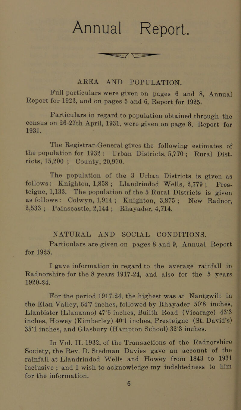 Annual Report. AREA AND POPULATION. Full particulars were given on pages 6 and 8, Annual Report for 1923, and on pages 5 and 6, Report for 1925. Particulars in regard to population obtained through the census on 26-27th April, 1931, were given on page 8, Report for 1931. The Registrar-General gives the following estimates of the population for 1932 : Urban Districts, 5,770 ; Rural Dist- ricts, 15,200 ; County, 20,970. The population of the 3 Urban Districts is given as follows: Knighton, 1,858 ; Llandrindod Wells, 2,779 ; Pres- teigne, 1,133. The population of the 5 Rural Districts is given as follows: Colwyn, 1,914 ; Knighton, 3,875; New Radnor, 2,533 ; Painscastle, 2,144 ; Rhayader, 4,714. NATURAL AND SOCIAL CONDITIONS. Particulars are given on pages 8 and 9, Annual Report for 1925. I gave information in regard to the average rainfall in Radnorshire for the 8 years 1917-24, and also for the 5 years 1920-24. For the period 1917-24, the highest was at Nantgwilt in the Elan Valley, 64'7 inches, followed by Rhayader 50‘8 inches, Llanbister (Llananno) 47'6 inches, Builth Road (Vicarage) 43'3 inches, Howey (Kimberley) 40‘1 inches, Presteigne (St. David’s) 35'1 inches, and Glasbury (Hampton School) 32'3 inches. In Vol. II. 1932, of the Transactions of the Radnorshire Society, the Rev. D. Stedman Davies gave an account of the rainfall at Llandrindod Wells and Howey from 1843 to 1931 inclusive ; and I wish to acknowledge my indebtedness to him for the information.