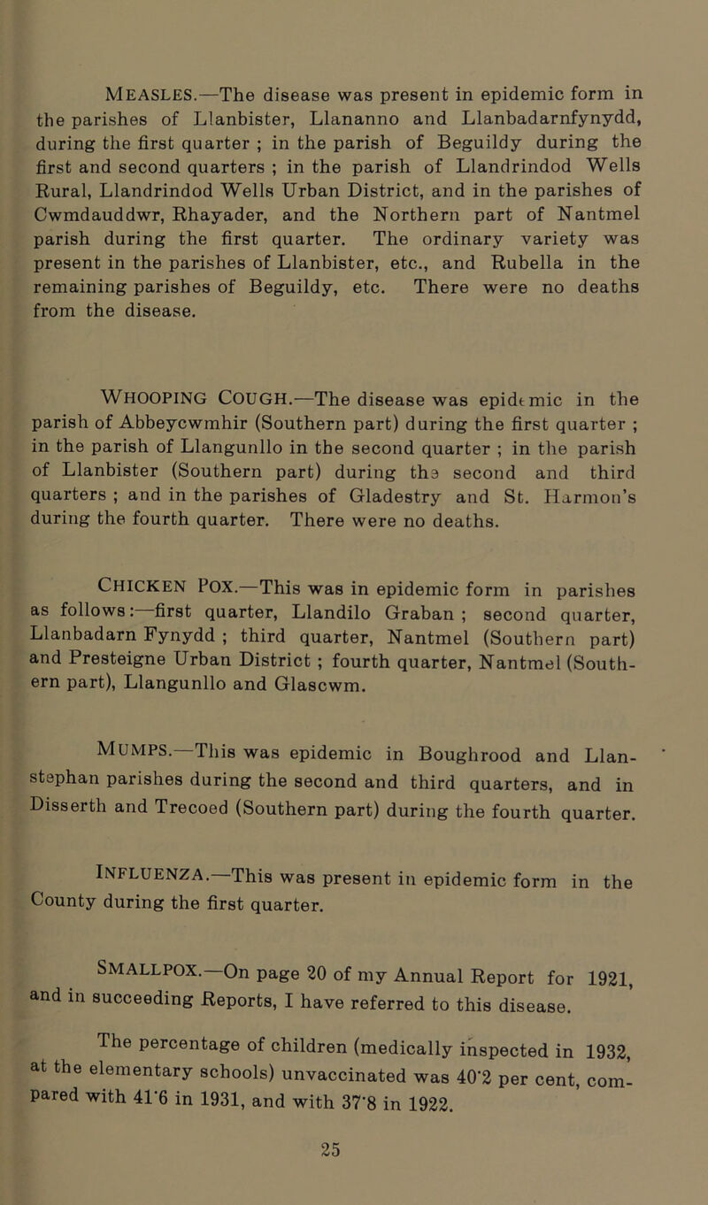 MEASLES.—The disease was present in epidemic form in the parishes of Llanbister, Llananno and Llanbadarnfynydd, during the first quarter ; in the parish of Beguildy during the first and second quarters ; in the parish of Llandrindod Wells Rural, Llandrindod Wells Urban District, and in the parishes of Cwmdauddwr, Rhayader, and the Northern part of Nantmel parish during the first quarter. The ordinary variety was present in the parishes of Llanbister, etc., and Rubella in the remaining parishes of Beguildy, etc. There were no deaths from the disease. WHOOPING Cough.—The disease was epidemic in the parish of Abbeycwmhir (Southern part) during the first quarter ; in the parish of Llangunllo in the second quarter ; in the parish of Llanbister (Southern part) during the second and third quarters ; and in the parishes of Gladestry and St. Harmon’s during the fourth quarter. There were no deaths. Chicken Pox.—This was in epidemic form in parishes as follows: first quarter, Llandilo Graban ; second quarter, Llanbadarn Fynydd ; third quarter, Nantmel (Southern part) and Presteigne Urban District ; fourth quarter, Nantmel (South- ern part), Llangunllo and Glascwm. Mumps.—This was epidemic in Boughrood and Llan- ' stephan parishes during the second and third quarters, and in Disserth and Trecoed (Southern part) during the fourth quarter. Influenza.—This was present in epidemic form in the County during the first quarter. SMALLPOX.—On page 20 of my Annual Report for 1921, and in succeeding Reports, I have referred to this disease. The percentage of children (medically inspected in 1932, at the elementary schools) unvaccinated was 40‘2 per cent, com- pared with 41‘6 in 1931, and with 37'8 in 1922.