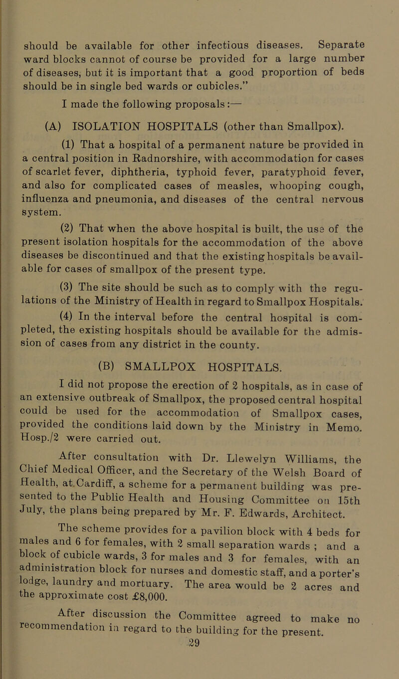 should be available for other infectious diseases. Separate ward blocks cannot of course be provided for a large number of diseases, but it is important that a good proportion of beds should be in single bed wards or cubicles.” I made the following proposals :— (A) ISOLATION HOSPITALS (other than Smallpox). (1) That a hospital of a permanent nature be provided in a central position in Radnorshire, with accommodation for cases of scarlet fever, diphtheria, typhoid fever, paratyphoid fever, and also for complicated cases of measles, whooping cough, influenza and pneumonia, and diseases of the central nervous system. (2) That when the above hospital is built, the use of the present isolation hospitals for the accommodation of the above diseases be discontinued and that the existing hospitals be avail- able for cases of smallpox of the present type. (3) The site should be such as to comply with the regu- lations of the Ministry of Health in regard to Smallpox Hospitals. (4) In the interval before the central hospital is com- pleted, the existing hospitals should be available for the admis- sion of cases from any district in the county. (B) SMALLPOX HOSPITALS. I did not propose the erection of 2 hospitals, as in case of an extensive outbreak of Smallpox, the proposed central hospital could be used for the accommodation of Smallpox cases, provided the conditions laid down by the Ministry in Memo. Hosp./2 were carried out. After consultation with Dr. Llewelyn Williams, the Chief Medical Officer, and the Secretary of the Welsh Board of Health, at Cardiff, a scheme for a permanent building was pre- sented to the Public Health and Housing Committee on 15th July, the plans being prepared by Mr. F. Edwards, Architect. The scheme provides for a pavilion block with 4 beds for males and 6 for females, with 2 small separation wards ; and a block of cubicle wards, 3 for males and 3 for females, with an administration block for nurses and domestic staff, and a porter’s lodge, laundry and mortuary. The area would be 2 acres and the approximate cost £8,000. After discussion the Committee agreed to make no recommendation in regard to the building for the present.