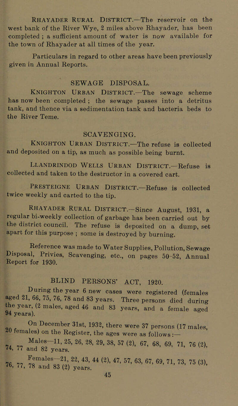Rhayader Rural District.—The reservoir on the west bank of the River Wye, 2 miles above Rhayader, has been completed ; a sufficient amount of water is now available for the town of Rhayader at all times of the year. Particulars in regard to other areas have been previously given in Annual Reports. SEWAGE DISPOSAL. Knighton Urban District.—The sewage scheme has now been completed ; the sewage passes into a detritus tank, and thence via a sedimentation tank and bacteria beds to the River Teme. SCAVENGING. Knighton Urban District.—The refuse is collected and deposited on a tip, as much as possible being burnt. Llandrindod Wells Urban District.—Refuse is collected and taken to the destructor in a covered cart. Presteigne Urban District.—Refuse is collected twice weekly and carted to the tip. Rhayader Rural District—Since August, 1931, a regular bi-weekly collection of garbage has been carried out by the district council. The refuse is deposited on a dump, set apart for this purpose ; some is destroyed by burning. Reference was made to Water Supplies, Pollution, Sewage Disposal, Privies, Scavenging, etc., on pages 50-52, Annual Report for 1930. BLIND PERSONS’ ACT, 1920. During the year 6 new cases were registered (females aged 21, 66, 75, 76, 78 and 83 years. Three persons died during the year, (2 males, aged 46 and 83 years, and a female aged 94 years). 9n t On December 31st, 1932, there were 37 persons (17 males, females) on the Register, the ages were as follows 7. 7, “f!!-11, 25’ 26' 28’ 29' 38’ 57 (2)’ 67' «8. 69- 71, 76 (2), <4, 77 and 82 years. 76 77 7Semalr^\22’ 43, 44 <2)’ 47’ 57’ 63’ 67’ 69’ 71’ 73' 75 <3>. ) • <» 78 and 83 (2) years.