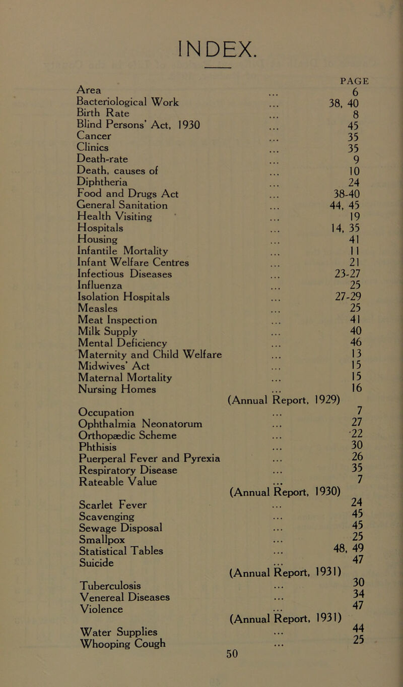 INDEX. Area Bacteriological Work Birth Rate Blind Persons’ Act, 1930 Cancer Clinics Death-rate Death, causes of Diphtheria Food and Drugs Act General Sanitation Health Visiting Hospitals Housing Infantile Mortality Infant Welfare Centres Infectious Diseases Influenza Isolation Hospitals Measles Meat Inspection Milk Supply Mental Deficiency Maternity and Child Welfare Midwives’ Act Maternal Mortality Nursing Homes Occupation Ophthalmia Neonatorum Orthopaedic Scheme Phthisis Puerperal Fever and Pyrexia Respiratory Disease Rateable Value Scarlet Fever Scavenging Sewage Disposal Smallpox Statistical Tables Suicide Tuberculosis Venereal Diseases Violence Water Supplies Whooping Cough PAGE 6 38, 40 8 45 35 35 9 10 24 38-40 44, 45 19 14, 35 41 11 21 23-27 25 27-29 25 41 40 46 13 15 15 16 (Annual Report, 1929) 7 27 •22 30 26 35 7 (Annual Report, 1930) 24 45 45 25 48, 49 47 (Annual Report, 1931) 30 34 47 (Annual Report, 1931) 44 25