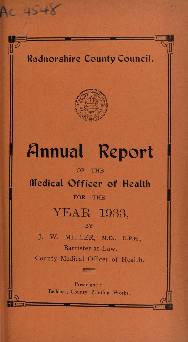 I ! Annual Report OF THE HTedical Officer of Health FOR THE YEAR 1933, BY J. W. MILLER, M.D., D.P.H., Barrister-at-Law, County Medical Officer of Health. 0 Presteigne : Beddoes, County Printing Works.