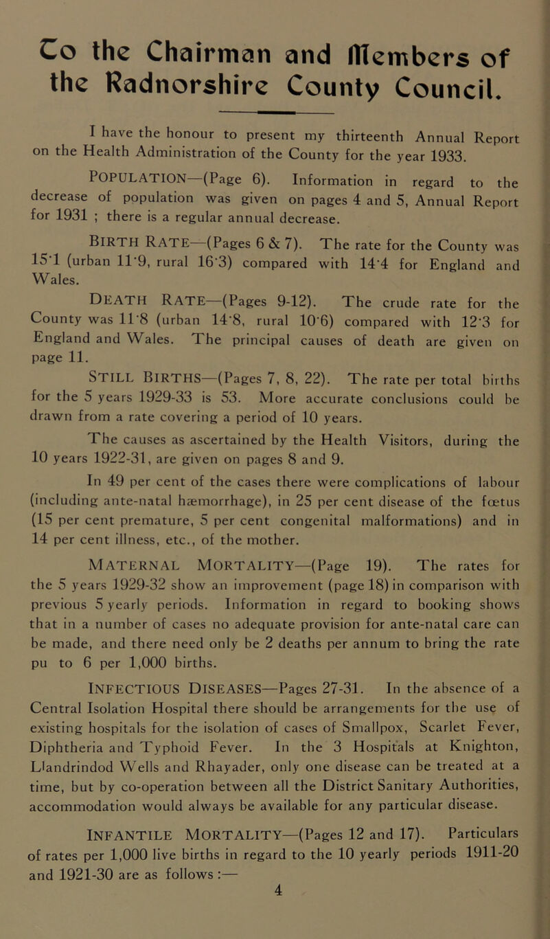 Co the Chairman and members of the Radnorshire County Council. I have the honour to present my thirteenth Annual Report on the Health Administration of the County for the year 1933. POPULATION (Page 6). Information in regard to the decrease of population was given on pages 4 and 5, Annual Report for 1931 ; there is a regular annual decrease. Birth Rate—(Pages 6 & 7). The rate for the County was 151 (urban 11*9, rural 16*3) compared with 14'4 for England and Wales. Death Rate—(Pages 9-12). The crude rate for the County was 11*8 (urban 14*8, rural 10*6) compared with 12*3 for England and Wales. The principal causes of death are given on page 11. STILL Births—(Pages 7, 8, 22). The rate per total births for the 5 years 1929-33 is 53. More accurate conclusions could be drawn from a rate covering a period of 10 years. The causes as ascertained by the Health Visitors, during the 10 years 1922-31 , are given on pages 8 and 9. In 49 per cent of the cases there were complications of labour (including ante-natal haemorrhage), in 25 per cent disease of the foetus (15 per cent premature, 5 per cent congenital malformations) and in 14 per cent illness, etc., of the mother. Maternal Mortality—(Page 19). The rates for the 5 years 1929-32 show an improvement (page 18) in comparison with previous 5 yearly periods. Information in regard to booking shows that in a number of cases no adequate provision for ante-natal care can be made, and there need only be 2 deaths per annum to bring the rate pu to 6 per 1,000 births. Infectious Diseases—Pages 27-31. In the absence of a Central Isolation Hospital there should be arrangements for tbe use of existing hospitals for the isolation of cases of Smallpox, Scarlet Fever, Diphtheria and Typhoid Fever. In the 3 Hospitals at Knighton, Llandrindod Wells and Rhayader, only one disease can be treated at a time, but by co-operation between all the District Sanitary Authorities, accommodation would always be available for any particular disease. Infantile Mortality—(Pages 12 and 17). Particulars of rates per 1,000 live births in regard to the 10 yearly periods 1911-20 and 1921-30 are as follows :—