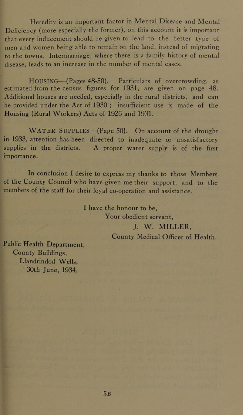 Heredity is an important factor in Mental Disease and Mental Deficiency (more especially the former), on this account it is important that every inducement should be given to lead to the better type of men and women being able to remain on the land, instead of migrating to the towns. Intermarriage, where there is a family history of mental disease, leads to an increase in the number of mental cases. HOUSING—(Pages 48-50). Particulars of overcrowding, as estimated from the census figures for 1931, are given on page 48. Additional houses are needed, especially in the rural districts, and can be provided under the Act of 1930 ; insufficient use is made of the Housing (Rural Workers) Acts of 1926 and 1931. Water Supplies—(Page 50). On account of the drought in 1933, attention has been directed to inadequate or unsatisfactory supplies in the districts. A proper water supply is of the first importance. In conclusion I desire to express my thanks to those Members of the County Council who have given me their support, and to the members of the staff for their loyal co-operation and assistance. I have the honour to be, Your obedient servant, J. W. MILLER, County Medical Officer of Health. Public Health Department, County Buildings, Llandrindod Wells, 30th June, 1934. 5B