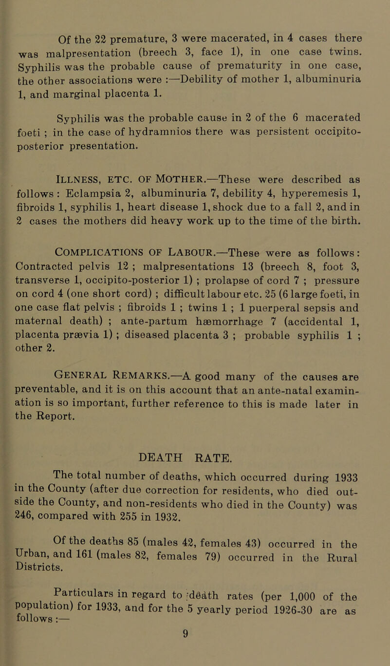 Of the 22 premature, 3 were macerated, in 4 cases there was malpresentation (breech 3, face 1), in one case twins. Syphilis was the probable cause of prematurity in one case, the other associations were :—Debility of mother 1, albuminuria 1, and marginal placenta 1. Syphilis was the probable cause in 2 of the 6 macerated foeti ; in the case of hydramnios there was persistent occipito- posterior presentation. ILLNESS, etc. of Mother.—These were described as follows : Eclampsia 2, albuminuria 7, debility 4, hyperemesis 1, fibroids 1, syphilis 1, heart disease 1, shock due to a fall 2, and in 2 cases the mothers did heavy work up to the time of the birth. Complications of Labour—These were as follows: Contracted pelvis 12 ; malpresentations 13 (breech 8, foot 3, transverse 1, occipito-posterior 1) ; prolapse of cord 7 ; pressure on cord 4 (one short cord) ; difficult labour etc. 25 (6 large foeti, in one case flat pelvis ; fibroids 1 ; twins 1 ; 1 puerperal sepsis and maternal death) ; ante-partum haemorrhage 7 (accidental 1, placenta praevia 1) ; diseased placenta 3 ; probable syphilis 1 ; other 2. General Remarks.—A good many of the causes are preventable, and it is on this account that an ante-natal examin- ation is so important, further reference to this is made later in the Report. DEATH RATE. The total number of deaths, which occurred during 1933 in the County (after due correction for residents, who died out- side the County, and non-residents who died in the County) was 246, compared with 255 in 1932. Of the deaths 85 (males 42, females 43) occurred in the Urban, and 161 (males 82, females 79) occurred in the Rural Districts. Particulars in regard to jddath rates (per 1,000 of the population) for 1933, and for the 5 yearly period 1926-30 are as follows :—