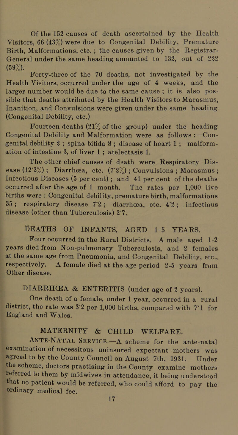 Of the 152 causes of death ascertained by the Health Visitors, 66 (43%) were due to Congenital Debility, Premature Birth, Malformations, etc. ; the causes given by the Registrar- General under the same heading amounted to 132, out of 222 (59%). Forty-three of the 70 deaths, not investigated by the Health Visitors, occurred under the age of 4 weeks, and the larger number would be due to the same cause ; it is also pos- sible that deaths attributed by the Health Visitors to Marasmus, Inanition, and Convulsions were given under the same heading (Congenital Debility, etc.) Fourteen deaths (21% of the group) under the heading Congenital Debility and Malformation were as follows :—Con- genital debility 2 ; spina bifida 8 ; disease of heart 1 ; malform- ation of intestine 3, of liver 1 ; atelectasis 1. The other chief causes of death were Respiratory Dis- ease (12‘2%) ; Diarrhoea, etc. (7'2%) ; Convulsions ; Marasmus ; Infectious Diseases (5 per cent) ; and 41 per cent of the deaths occurred after the age of 1 month. The rates per 1,000 live births were : Congenital debility, premature birth, malformations 35 ; respiratory disease 7'2 ; diarrhoea, etc. 4’2; infectious disease (other than Tuberculosis) 2’7. Deaths of infants, aged 1-5 years. Four occurred in the Rural Districts. A male aged 1-2 years died from Non-pulmonary Tuberculosis, and 2 females at the same age from Pneumonia, and Congenital Debility, etc., respectively. A female died at the age period 2-5 years from Other disease. DIARRHCEA & ENTERITIS (under age of 2 years). One death of a female, under 1 year, occurred in a rural district, the rate was 3'2 per 1,000 births, compared with 7'1 for England and Wales. MATERNITY & CHILD WELFARE. ANTE-NATAL Service.—A scheme for the ante-natal examination of necessitous uninsured expectant mothers was agreed to by the County Council on August 7th, 1931. Under the scheme, doctors practising in the County examine mothers referred to them by midwives in attendance, it being understood that no patient would be referred, who could afford to pay the ordinary medical fee.