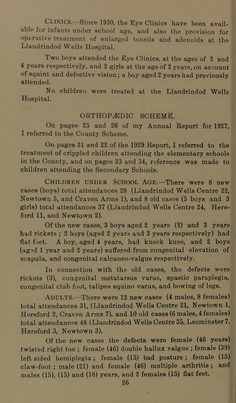 CLINICS. Since 1930, the Eye Clinics have been avail- able for infants under school age, and also the provision for operative treatment of enlarged tonsils and adenoids at the Llandrindod Wells Hospital. Two boys attended the Eye Clinics, at the ages of 2 and 4 years respectively, and 2 girls at the age of 2 years, on account of squint and defective vision; a boy aged 2 years had previously attended. No children were treated at the Llandrindod Wells Hospital. ORTHOPEDIC SCHEME. On pages 25 and 26 of my Annual Report for 1927, I referred to the County Scheme. On pages 21 and 22 of the 1929 Report, I referred to the treatment of crippled children attending the elementary schools in the County, and on pages 33 and 34, reference was made to children attending the Secondary Schools. Children under School Age.—There were 8 new cases (boys) total attendances 28 (Llandrindod Wells Centre 22, Newtown 5, and Craven Arms 1), and 8 old cases (5 boys and 3 girls) total attendances 37 (Llandrindod Wells Centre 24, Here- ford 11, and Newtown 2). Of the new cases, 3 boys aged 2 years (2) and 3 years had rickets ; 2 boys (aged 2 years and 3 years respectively) had flat feet. A boy, aged 4 years, had knock knee, and 2 boys (aged 1 year and 2 years) suffered from congenital elevation of scapula, and congenital calcaneo-valgus respectively. In connection with the old cases, the defects were rickets (3), congenital metatarsus varus, spastic paraplegia, congenital club foot, talipes equino varus, and bowing of legs. ADULTS.—There were 12 new cases (4 males, 8 females) total attendances 31, (Llandrindod Wells Centre 21, Newtown 1, Hereford 2, Craven Arms 7), and 10 old cases (6 males, 4 females) total attendances 48 (Llandrindod Wells Centre 35, Leominster 7, Hereford 3, Newtown 3). Of the new cases the defects were female (46 years) twisted right toe ; female (46) double hallux valgus ; female (39) left sided hemiplegia ; female (15) bad posture ; female (15) claw-foot ; male (21) and female (46) multiple arthritis ; and males (15), (15) and (18) years, and 2 females (15) flat feet.