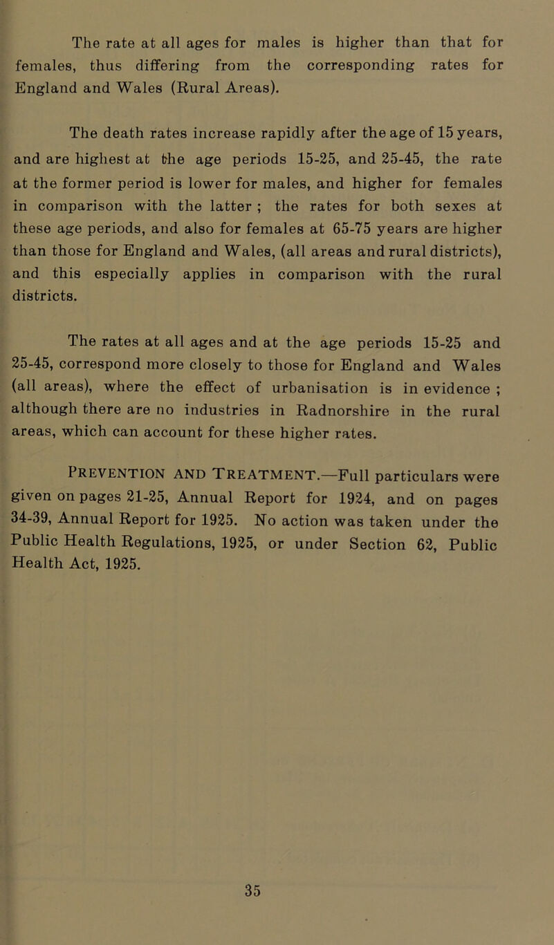 The rate at all ages for males is higher than that for females, thus differing from the corresponding rates for England and Wales (Rural Areas). The death rates increase rapidly after the age of 15 years, and are highest at the age periods 15-25, and 25-45, the rate at the former period is lower for males, and higher for females in comparison with the latter ; the rates for both sexes at these age periods, and also for females at 65-75 years are higher than those for England and Wales, (all areas and rural districts), and this especially applies in comparison with the rural districts. The rates at all ages and at the age periods 15-25 and 25-45, correspond more closely to those for England and Wales (all areas), where the effect of urbanisation is in evidence ; although there are no industries in Radnorshire in the rural areas, which can account for these higher rates. Prevention and Treatment.—Full particulars were given on pages 21-25, Annual Report for 1924, and on pages 34-39, Annual Report for 1925. No action was taken under the Public Health Regulations, 1925, or under Section 62, Public Health Act, 1925.