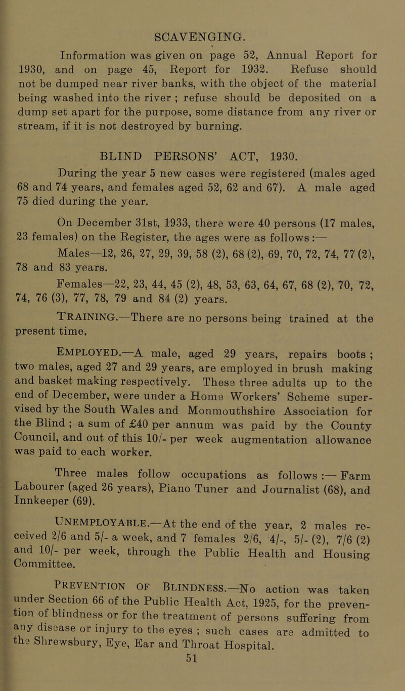 SCAVENGING. Information was given on page 52, Annual Report for 1930, and on page 45, Report for 1932. Refuse should not be dumped near river banks, with the object of the material being washed into the river ; refuse should be deposited on a dump set apart for the purpose, some distance from any river or stream, if it is not destroyed by burning. BLIND PERSONS’ ACT, 1930. During the year 5 new cases were registered (males aged 68 and 74 years, and females aged 52, 62 and 67). A male aged 75 died during the year. On December 31st, 1933, there were 40 persons (17 males, 23 females) on the Register, the ages were as follows:— Males—12, 26, 27, 29, 39, 58 (2), 68 (2), 69, 70, 72, 74, 77 (2), 78 and 83 years. Females—22, 23, 44, 45 (2), 48, 53, 63, 64, 67, 68 (2), 70, 72, 74, 76 (3), 77, 78, 79 and 84 (2) years. TRAINING.—There are no persons being trained at the present time. Employed.—A male, aged 29 years, repairs boots ; two males, aged 27 and 29 years, are employed in brush making and basket making respectively. These three adults up to the end of December, were under a Home Workers’ Scheme super- vised by the South Wales and Monmouthshire Association for the Blind ; a sum of £40 per annum was paid by the County Council, and out of this 10/- per week augmentation allowance was paid to each worker. Three males follow occupations as follows :— Farm Labourer (aged 26 years), Piano Tuner and Journalist (68), and Innkeeper (69). UNEMPLOYABLE. At the end of the year, 2 males re- ceived 2/6 and 5/- a week, and 7 females 2/6, 4/-, 5/- (2), 7/6 (2) and 10/- per week, through the Public Health and Housing Committee. PREVENTION OF Blindness.—No action was taken under Section 66 of the Public Health Act, 1925, for the preven- tion of blindness or for the treatment of persons suffering from any disease or injury to the eyes ; such cases are admitted to the Shrewsbury, Eye, Ear and Throat Hospital.