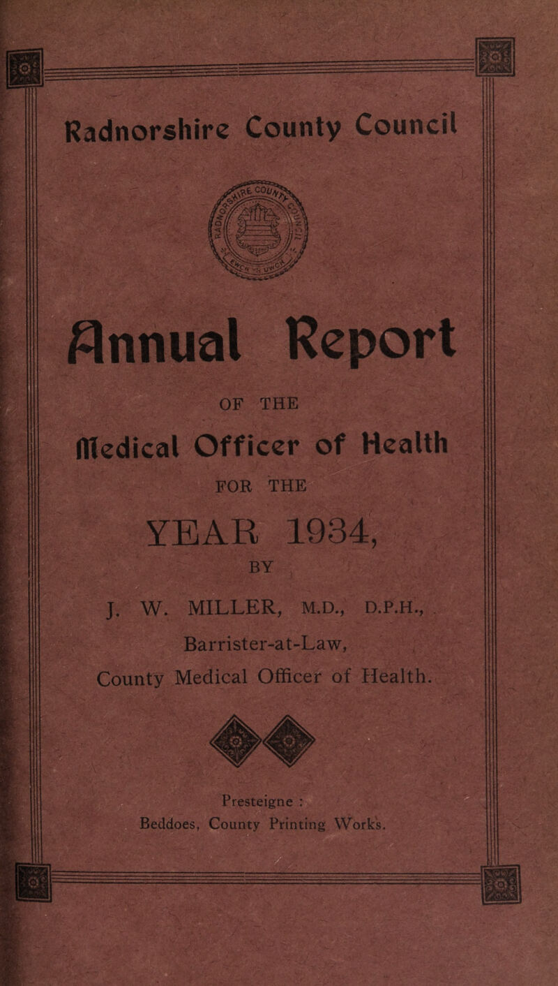 Annual Report OF THE Hledical Officer of Health FOR THE YEAR 1934, BY J. W. MILLER, M.D., D.P.H , . Barrister-at-Law, County Medical Officer of Health. Presteigne : Beddoes, County Printing Work’s.