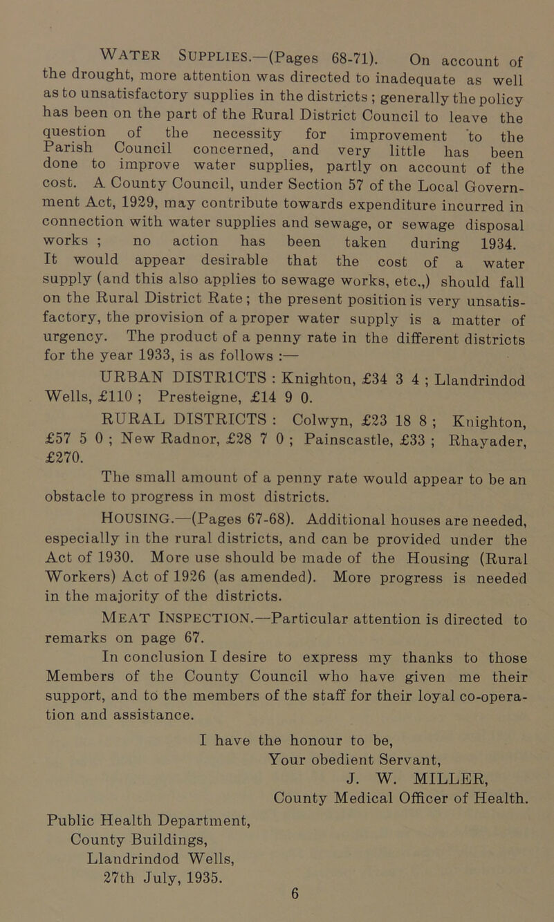 WATER Supplies. (Pages 68-71). On account of the drought, more attention was directed to inadequate as well as to unsatisfactory supplies in the districts; generally the policy has been on the part of the Rural District Council to leave the question of the necessity for improvement 'to the Parish Council concerned, and very little has been done to improve water supplies, partly on account of the cost. A County Council, under Section 57 of the Local Govern- ment Act, 1929, may contribute towards expenditure incurred in connection with water supplies and sewage, or sewage disposal works ; no action has been taken during 1934. It would appear desirable that the cost of a water supply (and this also applies to sewage works, etc.,) should fall on the Rural District Rate; the present position is very unsatis- factory, the provision of a proper water supply is a matter of urgency. The product of a penny rate in the different districts for the year 1933, is as follows :— URBAN DISTRICTS : Knighton, £34 3 4 ; Llandrindod Wells, £110 ; Presteigne, £14 9 0. RURAL DISTRICTS : Colwyn, £23 18 8 ; Knighton, £57 5 0 ; New Radnor, £28 7 0 ; Painscastle, £33 ; Rhayader, £270. The small amount of a penny rate would appear to be an obstacle to progress in most districts. HOUSING.—(Pages 67-68). Additional houses are needed, especially in the rural districts, and can be provided under the Act of 1930. More use should be made of the Housing (Rural Workers) Act of 1926 (as amended). More progress is needed in the majority of the districts. MEAT Inspection.—Particular attention is directed to remarks on page 67. In conclusion I desire to express my thanks to those Members of the County Council who have given me their support, and to the members of the staff for their loyal co-opera- tion and assistance. I have the honour to be, Your obedient Servant, J. W. MILLER, County Medical Officer of Health. Public Health Department, County Buildings, Llandrindod Wells, 27th July, 1935.