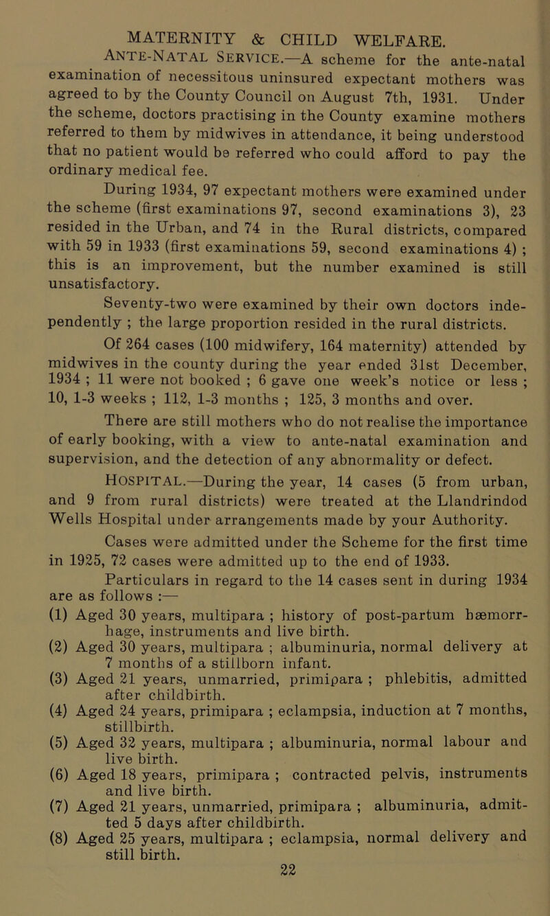 MATERNITY & CHILD WELFARE. Ante-Natal Service.—a scheme for the ante-natal examination of necessitous uninsured expectant mothers was agreed to by the County Council on August 7th, 1931. Under the scheme, doctors practising in the County examine mothers referred to them by midwives in attendance, it being understood that no patient would be referred who could afford to pay the ordinary medical fee. During 1934, 97 expectant mothers were examined under the scheme (first examinations 97, second examinations 3), 23 resided in the Urban, and 74 in the Rural districts, compared with 59 in 1933 (first examinations 59, second examinations 4) ; this is an improvement, but the number examined is still unsatisfactory. Seventy-two were examined by their own doctors inde- pendently ; the large proportion resided in the rural districts. Of 264 cases (100 midwifery, 164 maternity) attended by midwives in the county during the year ended 31st December, 1934 ; 11 were not booked ; 6 gave one week’s notice or less ; 10, 1-3 weeks ; 112, 1-3 months ; 125, 3 months and over. There are still mothers who do not realise the importance of early booking, with a view to ante-natal examination and supervision, and the detection of any abnormality or defect. HOSPITAL.—During the year, 14 cases (5 from urban, and 9 from rural districts) were treated at the Llandrindod Wells Hospital under arrangements made by your Authority. Cases were admitted under the Scheme for the first time in 1925, 72 cases were admitted up to the end of 1933. Particulars in regard to the 14 cases sent in during 1934 are as follows :— (1) Aged 30 years, multipara ; history of post-partum haemorr- hage, instruments and live birth. (2) Aged 30 years, multipara ; albuminuria, normal delivery at 7 months of a stillborn infant. (3) Aged 21 years, unmarried, primipara ; phlebitis, admitted after childbirth. (4) Aged 24 years, primipara ; eclampsia, induction at 7 months, stillbirth. (5) Aged 32 years, multipara ; albuminuria, normal labour and live birth. (6) Aged 18 years, primipara ; contracted pelvis, instruments and live birth. (7) Aged 21 years, unmarried, primipara ; albuminuria, admit- ted 5 days after childbirth. (8) Aged 25 years, multipara ; eclampsia, normal delivery and still birth.