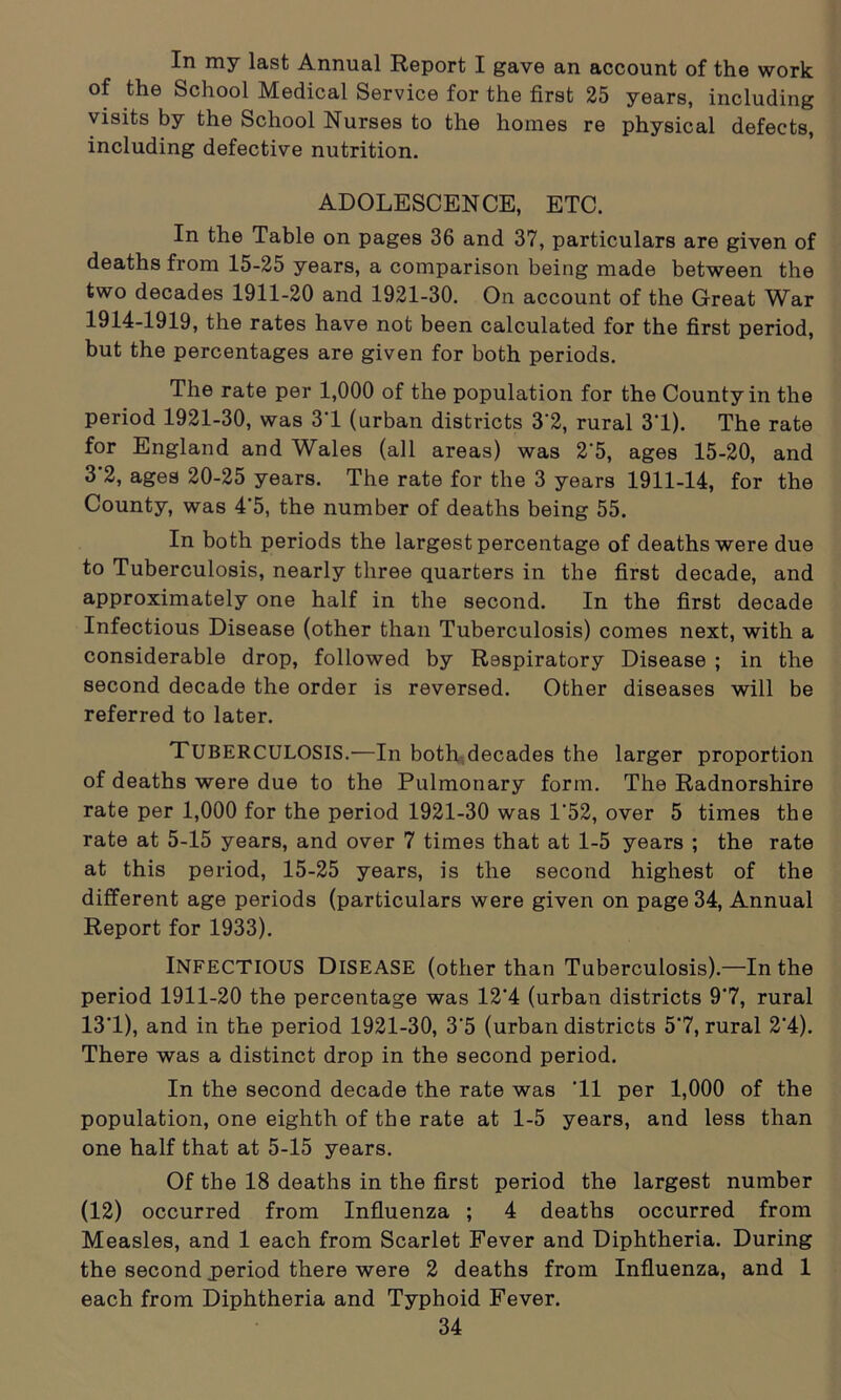 In my last Annual Report I gave an account of the work of the School Medical Service for the first 25 years, including visits by the School Nurses to the homes re physical defects, including defective nutrition. ADOLESCENCE, ETC. In the Table on pages 36 and 37, particulars are given of deaths from 15-25 years, a comparison being made between the two decades 1911-20 and 1921-30. On account of the Great War 1914-1919, the rates have not been calculated for the first period, but the percentages are given for both periods. The rate per 1,000 of the population for the County in the period 1921-30, was 3T (urban districts 3*2, rural 31). The rate for England and Wales (all areas) was 2'5, ages 15-20, and 3 2, ages 20-25 years. The rate for the 3 years 1911-14, for the County, was 4'5, the number of deaths being 55. In both periods the largest percentage of deaths were due to Tuberculosis, nearly three quarters in the first decade, and approximately one half in the second. In the first decade Infectious Disease (other than Tuberculosis) comes next, with a considerable drop, followed by Respiratory Disease ; in the second decade the order is reversed. Other diseases will be referred to later. TUBERCULOSIS.—In both decades the larger proportion of deaths were due to the Pulmonary form. The Radnorshire rate per 1,000 for the period 1921-30 was 1*52, over 5 times the rate at 5-15 years, and over 7 times that at 1-5 years ; the rate at this period, 15-25 years, is the second highest of the different age periods (particulars were given on page 34, Annual Report for 1933). INFECTIOUS Disease (other than Tuberculosis).—In the period 1911-20 the percentage was 12'4 (urban districts 97, rural 13*1), and in the period 1921-30, 3'5 (urban districts 57, rural 2'4). There was a distinct drop in the second period. In the second decade the rate was 'll per 1,000 of the population, one eighth of the rate at 1-5 years, and less than one half that at 5-15 years. Of the 18 deaths in the first period the largest number (12) occurred from Influenza ; 4 deaths occurred from Measles, and 1 each from Scarlet Fever and Diphtheria. During the second period there were 2 deaths from Influenza, and 1 each from Diphtheria and Typhoid Fever.