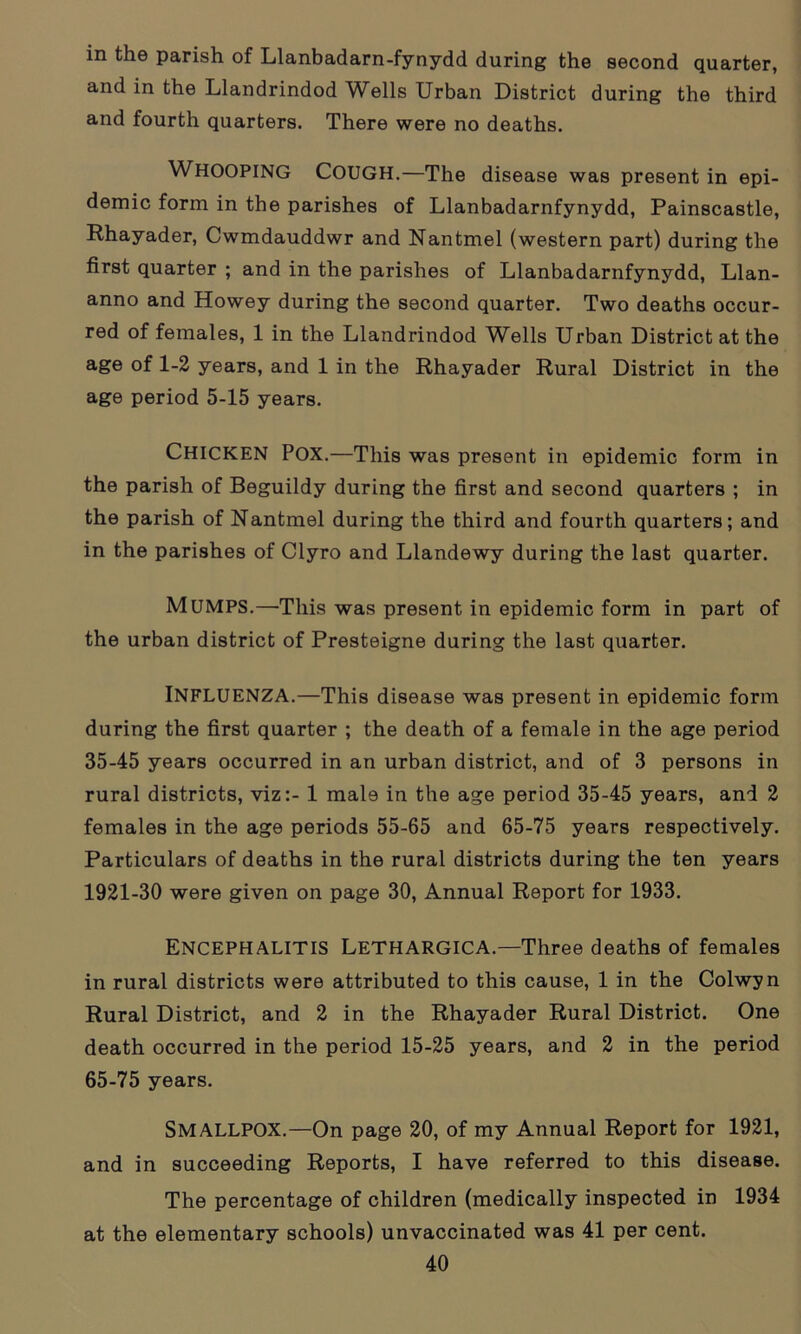 in the parish of Llanbadarn-fynydd during the second quarter, and in the Llandrindod Wells Urban District during the third and fourth quarters. There were no deaths. WHOOPING Cough.—The disease was present in epi- demic form in the parishes of Llanbadarnfynydd, Painscastle, Rhayader, Cwmdauddwr and Nantmel (western part) during the first quarter ; and in the parishes of Llanbadarnfynydd, Llan- anno and Howey during the second quarter. Two deaths occur- red of females, 1 in the Llandrindod Wells Urban District at the age of 1-2 years, and 1 in the Rhayader Rural District in the age period 5-15 years. CHICKEN POX.—This was present in epidemic form in the parish of Beguildy during the first and second quarters ; in the parish of Nantmel during the third and fourth quarters; and in the parishes of Clyro and Llandewy during the last quarter. MUMPS.—This was present in epidemic form in part of the urban district of Presteigne during the last quarter. INFLUENZA.—This disease was present in epidemic form during the first quarter ; the death of a female in the age period 35-45 years occurred in an urban district, and of 3 persons in rural districts, viz:- 1 mal9 in the age period 35-45 years, and 2 females in the age periods 55-65 and 65-75 years respectively. Particulars of deaths in the rural districts during the ten years 1921-30 were given on page 30, Annual Report for 1933. Encephalitis Lethargica.—Three deaths of females in rural districts were attributed to this cause, 1 in the Colwyn Rural District, and 2 in the Rhayader Rural District. One death occurred in the period 15-25 years, and 2 in the period 65-75 years. SMALLPOX.—On page 20, of my Annual Report for 1921, and in succeeding Reports, I have referred to this disease. The percentage of children (medically inspected in 1934 at the elementary schools) unvaccinated was 41 per cent.