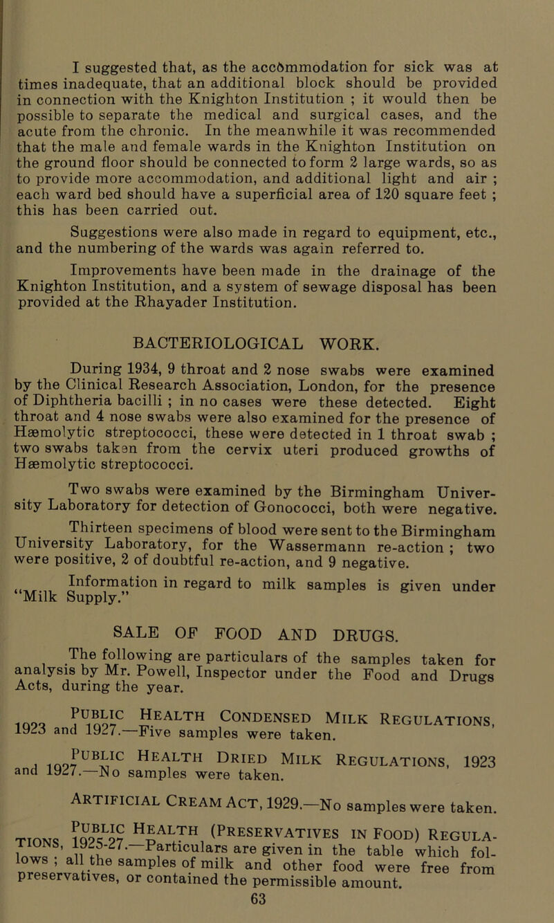 I suggested that, as the accommodation for sick was at times inadequate, that an additional block should be provided in connection with the Knighton Institution ; it would then be possible to separate the medical and surgical cases, and the acute from the chronic. In the meanwhile it was recommended that the male and female wards in the Knighton Institution on the ground floor should be connected to form 2 large wards, so as to provide more accommodation, and additional light and air ; each ward bed should have a superficial area of 120 square feet ; this has been carried out. Suggestions were also made in regard to equipment, etc., and the numbering of the wards was again referred to. Improvements have been made in the drainage of the Knighton Institution, and a system of sewage disposal has been provided at the Rhayader Institution. BACTERIOLOGICAL WORK. During 1934, 9 throat and 2 nose swabs were examined by the Clinical Research Association, London, for the presence of Diphtheria bacilli ; in no cases were these detected. Eight throat and 4 nose swabs were also examined for the presence of Haemolytic streptococci, these were detected in 1 throat swab ; two swabs taken from the cervix uteri produced growths of Haemolytic streptococci. Two swabs were examined by the Birmingham Univer- sity Laboratory for detection of Gonococci, both were negative. Thirteen specimens of blood were sent to the Birmingham University Laboratory, for the Wassermann re-action ; two were positive, 2 of doubtful re-action, and 9 negative. Information in regard to milk samples is given under Milk Supply.” SALE OF FOOD AND DRUGS. The following are particulars of the samples taken for analysis by Mr. Powell, Inspector under the Food and Drugs Acts, during the year. loo? Mno^ Health Condensed Milk Regulations, lydo and 1927. Five samples were taken. i ioo7UBiIC Health Dried Milk Regulations, 1923 and 1927.—No samples were taken. Artificial Cream Act, 1929.—No samples were taken. ttomq H£alth, (Preservatives in Food) Regula- u Tu '' Particulars are given in the table which fol- lows , all the samples of milk and other food were free from preservatives, or contained the permissible amount.