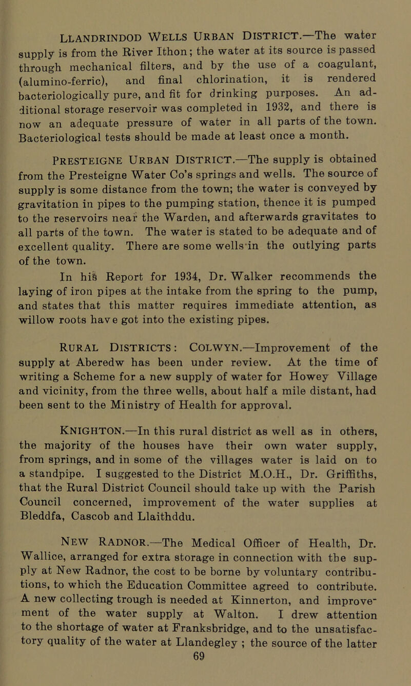 LLANDRINDOD WELLS URBAN DISTRICT.—The water supply is from the River Ithon; the water at its source is passed through mechanical filters, and by the use of a coagulant, (alumino-ferric), and final chlorination, it is rendered bacteriologically pure, and fit for drinking purposes. An ad- ditional storage reservoir was completed in 1932, and there is now an adequate pressure of water in all parts of the town. Bacteriological tests should be made at least once a month. Presteigne Urban District.—The supply is obtained from the Presteigne Water Co’s springs and wells. The source of supply is some distance from the town; the water is conveyed by gravitation in pipes to the pumping station, thence it is pumped to the reservoirs near the Warden, and afterwards gravitates to all parts of the town. The water is stated to be adequate and of excellent quality. There are some wells in the outlying parts of the town. In hi§ Report for 1934, Dr. Walker recommends the laying of iron pipes at the intake from the spring to the pump, and states that this matter requires immediate attention, as willow roots have got into the existing pipes. Rural Districts: Colwyn.—Improvement of the supply at Aberedw has been under review. At the time of writing a Scheme for a new supply of water for Howey Village and vicinity, from the three wells, about half a mile distant, had been sent to the Ministry of Health for approval. KNIGHTON.—In this rural district as well as in others, the majority of the houses have their own water supply, from springs, and in some of the villages water is laid on to a standpipe. I suggested to the District M.O.H., Dr. Griffiths, that the Rural District Council should take up with the Parish Council concerned, improvement of the water supplies at Bleddfa, Cascob and Llaithddu. New Radnor.—The Medical Offioer of Health, Dr. Wallice, arranged for extra storage in connection with the sup- ply at New Radnor, the cost to be borne by voluntary contribu- tions, to which the Education Committee agreed to contribute. A new collecting trough is needed at Kinnerton, and improve- ment of the water supply at Walton. I drew attention to the shortage of water at Franksbridge, and to the unsatisfac- tory quality of the water at Llandegley ; the source of the latter