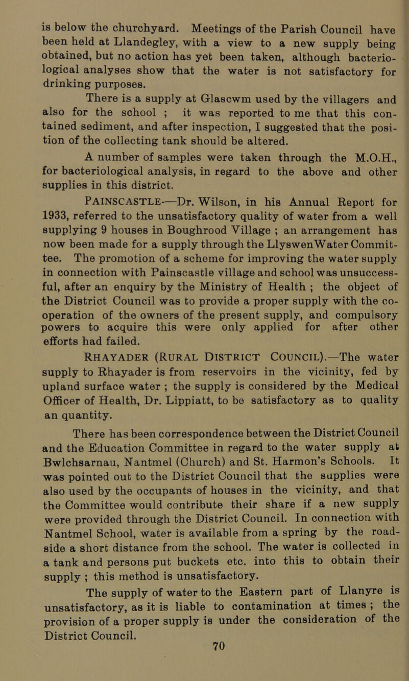 is below the churchyard. Meetings of the Parish Council have been held at Llandegley, with a view to a new supply being obtained, but no action has yet been taken, although bacterio- logical analyses show that the water is not satisfactory for drinking purposes. There is a supply at Glascwm used by the villagers and also for the school ; it was reported to me that this con- tained sediment, and after inspection, I suggested that the posi- tion of the collecting tank should be altered. A number of samples were taken through the M.O.H., for bacteriological analysis, in regard to the above and other supplies in this district. PAINSCASTLE—Dr. Wilson, in his Annual Report for 1933, referred to the unsatisfactory quality of water from a well supplying 9 houses in Boughrood Village ; an arrangement has now been made for a supply through the LlyswenWater Commit- tee. The promotion of a scheme for improving the water supply in connection with Painscastle village and school was unsuccess- ful, after an enquiry by the Ministry of Health ; the object of the District Council was to provide a proper supply with the co- operation of the owners of the present supply, and compulsory powers to acquire this were only applied for after other efforts had failed. Rhayader (Rural District Council).—The water supply to Rhayader is from reservoirs in the vicinity, fed by upland surface water ; the supply is considered by the Medical Officer of Health, Dr. Lippiatt, to be satisfactory as to quality an quantity. There has been correspondence between the District Council and the Education Committee in regard to the water supply at Bwlchsarnau, Nantmel (Church) and St. Harmon’s Schools. It was pointed out to the District Council that the supplies were also used by the occupants of houses in the vicinity, and that the Committee would contribute their share if a new supply were provided through the District Council. In connection with Nantmel School, water is available from a spring by the road- side a short distance from the school. The water is collected in a tank and persons put buckets etc. into this to obtain their supply ; this method is unsatisfactory. The supply of water to the Eastern part of Llanyre is unsatisfactory, as it is liable to contamination at times ; the provision of a proper supply is under the consideration of the District Council.
