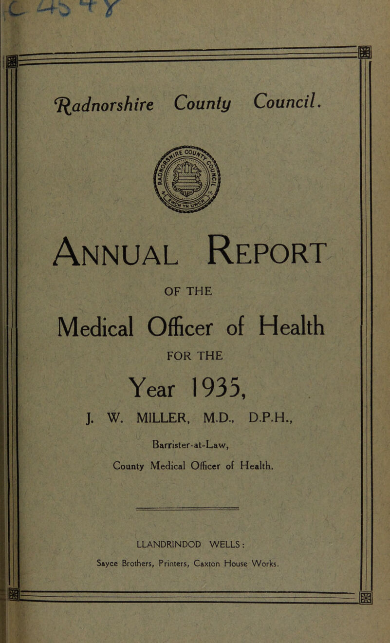 Radnorshire County Council. Annual Report OF THE Medical Officer of Health FOR THE Year 1935, J. W. MILLER, M.D., D.P.H., Barrister-at-Law, County Medical Officer of Health. LLANDRINDOD WELLS: Sayce Brothers, Printers, Caxton House Works.