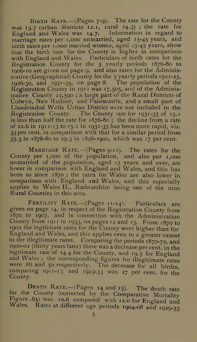 Birth Rate.—(Pages 7-9). The rate for the County was 13.7 (urban districts 12.1, rural 14.3) ; the rate for England and Wales was 14.7. Information in regard to marriage rates per 1,000 unmarried, aged 15-45 years, and birth rates per 1,000 married women, aged 15-45 years, show that the birth rate for the County is higher in comparison with England and Wales. Particulars of birth rates for the Registration County for the 5 yearly periods 1876-80 to 1906-10 are given on page 9, and also rates for the Adminis- trative (Geographical) County for the 5 yearly periods 1921-25, 1926-30, and 1931-35, on page 8. The population of the Registration County in 1911 was 17,505, and of the Adminis- trative County 22,590 ; a large part of the Rural Districts of Colwyn, New Radnor, and Painscastle, and a small part of Llandrindod Wells Urban District were not included in the Registration Count}'. The County rate for 1931-35 of 15.1 is less than half the rate for 1876-80 ; the decline from a rate of 22.6 in 1911-13 to 15.1 in 1931-35 has been more rapid, viz. 33 per cent, in comparison with that for a similar period from 35.3 in 1876-80 to 29.3 in 1896-1900, which was 17 per cent. Marriage Rate.—(Pages 9-1 i). The rates for the County per 1,000 of the population, and also per 1,000 unmarried of the population, aged 15 years and over, are lower in comparison with England and Wales, and this has been so since 1870 ; the rates for Wales are also lower in comparison with England and Wales, and this especially applies to Wales II., Radnorshire being one of the nine Rural Counties in this area. Fertility Rate.—(Pages n-14). Particulars are given on page 14, in respect of the Registration County from 1870 to 1907, and in connection with the Administration County from 191 1 to 1933, on pages 12 and 13. From 1870 to 1902 the legitimate rates for the County were higher than for England and Wales, and this applies even to a greater extent to the illegitimate rates. Comparing the periods 1870-72, and 1900-02 (thirty years later) there was a decrease per cent, in the legitimate rate of 14.4 for the County, and 19.5 for England and Wales ; the corresponding figures for illegitimate rates were 66 and 50 respectively. The decrease for all births, comparing 1911-13 and 1929-33 was 27 per cent, for the County. Death Rate.—(Pages 14 and 15). The death rate for the County (corrected by the Comparative Mortality Figure .85) was 10.6 compared with 12.0 for England and Wales. Rates at different age periods 1904-08 and 1929-33