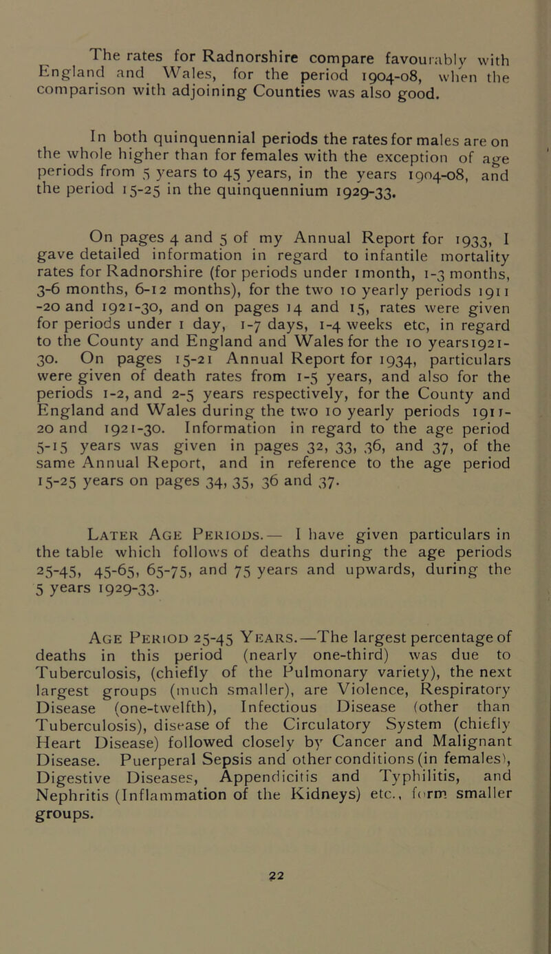 The rates for Radnorshire compare favourably with England and Wales, for the period 1904-08, when the comparison with adjoining Counties was also good. In both quinquennial periods the rates for males are on the whole higher than for females with the exception of age periods from 5 years to 45 years, in the years 1904-08, and the period 15-25 in the quinquennium 1929-33. On pages 4 and 5 of my Annual Report for 1933, I gave detailed information in regard to infantile mortality rates for Radnorshire (for periods under 1 month, 1-3 months, 3-6 months, 6-12 months), for the two to yearly periods 1911 -20 and 1921-30, and on pages 14 and 15, rates were given for periods under 1 day, 1-7 days, 1-4 weeks etc, in regard to the County and England and Wales for the 10 yearsi92i- 30. On pages 15-21 Annual Report for 1934, particulars were given of death rates from 1-5 years, and also for the periods 1-2, and 2-5 years respectively, for the County and England and Wales during the two 10 yearly periods 1911- 20 and 1921-30. Information in regard to the age period 5-15 years was given in pages 32, 33, 36, and 37, of the same Annual Report, and in reference to the age period 15-25 years on pages 34, 35, 36 and 37. Later Age Periods.— I have given particulars in the table which follows of deaths during the age periods 25-45, 45-65, 65-75, and 75 years and upwards, during the 5 years 1929-33. Age Period 25-45 Years.—The largest percentage of deaths in this period (nearly one-third) was due to Tuberculosis, (chiefly of the Pulmonary variety), the next largest groups (much smaller), are Violence, Respiratory Disease (one-twelfth), Infectious Disease (other than Tuberculosis), disease of the Circulatory System (chiefly Heart Disease) followed closely by Cancer and Malignant Disease. Puerperal Sepsis and other conditions (in females), Digestive Diseases, Appendicitis and Typhilitis, and Nephritis (Inflammation of the Kidneys) etc., form smaller groups.