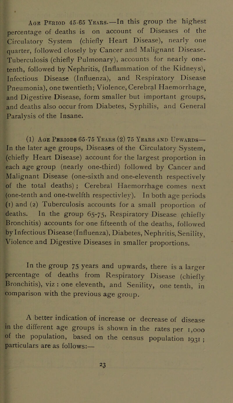 Age Period 45-65 Years-—In this group the highest percentage of deaths is on account of Diseases of the Circulatory System (chiefly Heart Disease), nearly one quarter, followed closely by Cancer and Malignant Disease. Tuberculosis (chiefly Pulmonary), accounts for nearly one- tenth, followed by Nephritis, (Inflammation of the Kidneys), Infectious Disease (Influenza), and Respiratory Disease Pneumonia), one twentieth; Violence, Cerebral Haemorrhage, and Digestive Disease, form smaller but important groups, and deaths also occur from Diabetes, Syphilis, and General Paralysis of the Insane. (l) Age Periods 65-75 Years (2) 75 Years and Upwards— In the later age groups, Diseases of the Circulatory System, (chiefly Heart Disease) account for the largest proportion in each age group (nearly one-third) followed by Cancer and Malignant Disease (one-sixth and one-eleventh respectively of the total deaths) ; Cerebral Haemorrhage comes next (one-tenth and one-twelfth respectivley). In both age periods (r) and (2) Tuberculosis accounts for a small proportion of deaths. In the group 65-75, Respiratory Disease (chiefly Bronchitis) accounts for one fifteenth of the deaths, followed by Infectious Disease (Influenza), Diabetes, Nephritis, Senility, Violence and Digestive Diseases in smaller proportions. In the group 75 years and upwards, there is a larger percentage of deaths from Respiratory Disease (chiefly Bronchitis), viz : one eleventh, and Senility, one tenth, in comparison with the previous age group. A better indication of increase or decrease of disease in the different age groups is shown in the rates per 1,000 of the population, based on the census population 1931 ; particulars are as follows:—