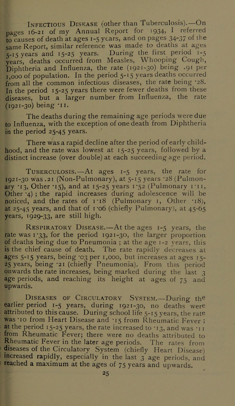 Infectious Disease (other than Tuberculosis).—On pages 16-21 of my Annual Report for 1934, I referred to causes of death at ages 1-5 years, and on pages 34-37 of the same Report, similar reference was made to deaths at ages 5-15 years and 15-25 years. During the first period 1-5 years, deaths occurred from Measles, Whooping Cough, Diphtheria and Influenza, the rate (1921-30) being .91 per 1,000 of population. In the period 5-15 years deaths occurred from all the common infectious diseases, the rate being ’28. In the period 15-25 years there were fewer deaths from these diseases, but a larger number from Influenza, the rate (1921-30) being *i 1. The deaths during the remaining age periods were due to Influenza, with the exception of one death from Diphtheria in the period 25-45 years. There was a rapid decline after the period of early child- hood, and the rate was lowest at 15-25 years, followed by a distinct increase (over double) at each succeeding age period. Tuberculosis.—At ages 1-5 years, the rate for 1921-30 was .21 (Non-Pulmonary), at 5-15 years *28 (Pulmon- ary * 13, Other *15), and at 15-25 years 1*52 (Pulmonary 1 * 11, Other '4) ; the rapid increases during adolescence will be noticed, and the rates of 1*18 (Pulmonary 1, Other -18), at 25-45 years, and that of 1 -o6 (chiefly Pulmonary), at 45-65 years, 1929-33, are still high. Respiratory Disease.—At the ages 1-5 years, the rate was i*33, for the period 1921-30, the larger proportion of deaths being due to Pneumonia ; at the age 1-2 years, this is the chief cause of death. The rate rapidly decreases at ages 5-15 years, being -03 per 1,000, but increases at ages 15- 25 years, being *21 (chiefly Pneumonia). From this period onwards the rate increases, being marked during the last 3 age periods, and reaching its height at ages of 75 and upwards. Diseases of Circulatory System.—During the earlier period 1-5 years, during 1921-30, no deaths were attributed to this cause. During school life 5-15 years, the rate was *io from Heart Disease and -15 from Rheumatic Fever ; at the period 15-25 years, the rate increased to -13, and was -i 1 from Rheumatic Fever; there were no deaths attributed to Rheumatic Fever in the later age periods. The rates from diseases of the Circulatory System (chiefly Heart Disease) increased rapidly, especially in the last 3 age periods, and reached a maximum at the ages of 75 years and upwards.