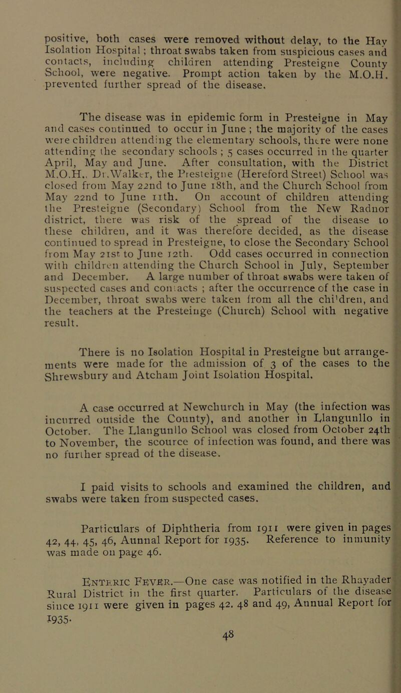 positive, both cases were removed without delay, to the Hay Isolation Hospital; throat swabs taken from suspicious cases and contacts, including; children attending Presteigne County School, were negative. Prompt action taken by the M.O.H. prevented further spread of the disease. The disease was in epidemic form in Presteigne in May and cases continued to occur in June ; the majority of the cases were children attending the elementary schools, there were none attending the secondary schools ; 5 cases occurred in the quarter April, May and June. After consultation, with the District M.O.H., Dr.Walker, the Presteigne (Hereford Street) School was closed from May 22nd to June 18th, and the Church School from May 22nd to June nth. On account of childreu attending the Presteigne (Secondary) School from the New Radnor district, there was risk of the spread of the disease to these children, and it was therefore decided, as the disease continued to spread in Presteigne, to close the Secondary School from May 21st to June 12th. Odd cases occurred in connection with children attending the Church School in July, September and December. A large number of throat swabs were taken of suspected cases and contacts ; after the occurrence of the case in December, throat swabs were taken from all the chi'dren, and the teachers at the Presteiuge (Church) School with negative result. There is no Isolation Hospital iu Presteigne but arrange- ments were made for the admission of 3 of the cases to the Shrewsbury aud Atcham Joint Isolation Hospital. A case occurred at Newchurch iu May (the infection was incurred outside the County), and another in Rlangunllo in October. The Llangunllo School was closed from October 24th to November, the scource of infection was found, and there was no further spread of the disease. I paid visits to schools and examined the children, and swabs were taken from suspected cases. Particulars of Diphtheria from 1911 were given in pages 42, 44, 45, 46, Aunnal Report for 1935. Reference to inmunity was made on page 46. Enteric Fever.—One case was notified in the Rhayader Rural District in the first quarter. Particulars of the disease since 1911 were given in pages 42. 48 and 49, Annual Report for ?935-