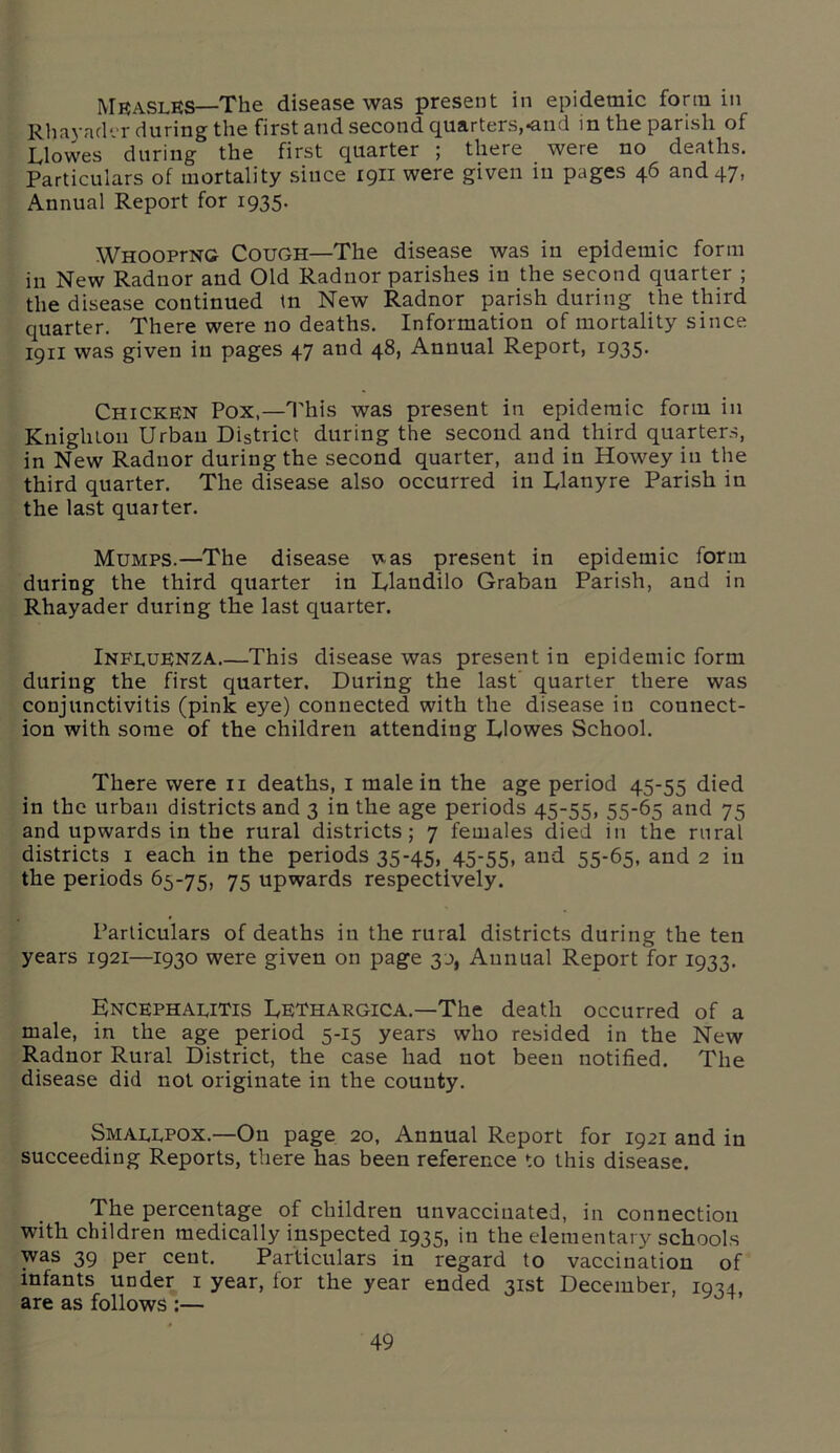 MraslES—The disease was present in epidemic form in Rhayader during the first and second quarters,-and in the parish of LI owes during the first quarter ; there were no deaths. Particulars of mortality siuce 1911 were given in pages 46 and 47, Annual Report for 1935. WHOOPrNG Cough—The disease was in epidemic form in New Radnor and Old Radnor parishes in the second quarter ; the disease continued in New Radnor parish during the third quarter. There were no deaths. Information of mortality since 1911 was given in pages 47 and 48, Annual Report, 1935. Chicken Pox,—This was present in epidemic form in Knighton Urban District during the second and third quarters, in New Radnor during the second quarter, and in Howey in the third quarter. The disease also occurred in Llanyre Parish in the last quarter. Mumps.—The disease v^as present in epidemic form during the third quarter in Llandilo Grabau Parish, and in Rhayader during the last quarter. Influenza.—This disease was present in epidemic form during the first quarter. During the last quarter there was conjunctivitis (pink eye) connected with the disease in connect- ion with some of the children attending Llowes School. There were 11 deaths, 1 male in the age period 45-55 died in the urban districts and 3 in the age periods 45-55, 55-65 and 75 and upwards in the rural districts; 7 females died in the rural districts 1 each in the periods 35-45, 45-55, and 55-65, and 2 in the periods 65-75, 75 upwards respectively. Particulars of deaths in the rural districts during the ten years 1921—1930 were given on page 30, Annual Report for 1933. Encephalitis Lethargica.—The death occurred of a male, in the age period 5-15 years who resided in the New Radnor Rural District, the case had not been notified. The disease did not originate in the county. Smallpox.—On page 20, Annual Report for 1921 and in succeeding Reports, there has been reference to this disease. The percentage of children unvaccinated, in connection with children medically inspected 1935, in the elementary schools was 39 per cent. Particulars in regard to vaccination of infants under 1 year, for the year ended 31st December, icm are as follows :—