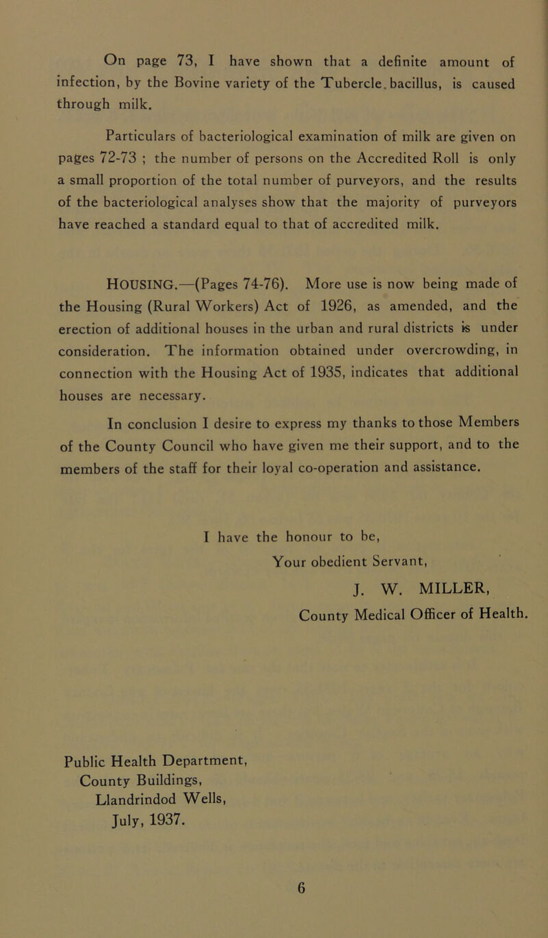 On page 73, I have shown that a definite amount of infection, by the Bovine variety of the Tubercle, bacillus, is caused through milk. Particulars of bacteriological examination of milk are given on pages 72-73 ; the number of persons on the Accredited Roll is only a small proportion of the total number of purveyors, and the results of the bacteriological analyses show that the majority of purveyors have reached a standard equal to that of accredited milk. HOUSING.—(Pages 74-76). More use is now being made of the Housing (Rural Workers) Act of 1926, as amended, and the erection of additional houses in the urban and rural districts is under consideration. The information obtained under overcrowding, in connection with the Housing Act of 1935, indicates that additional houses are necessary. In conclusion I desire to express my thanks to those Members of the County Council who have given me their support, and to the members of the staff for their loyal co-operation and assistance. I have the honour to be, Your obedient Servant, J. W. MILLER, County Medical Officer of Health. Public Health Department, County Buildings, Llandrindod Wells, July, 1937.