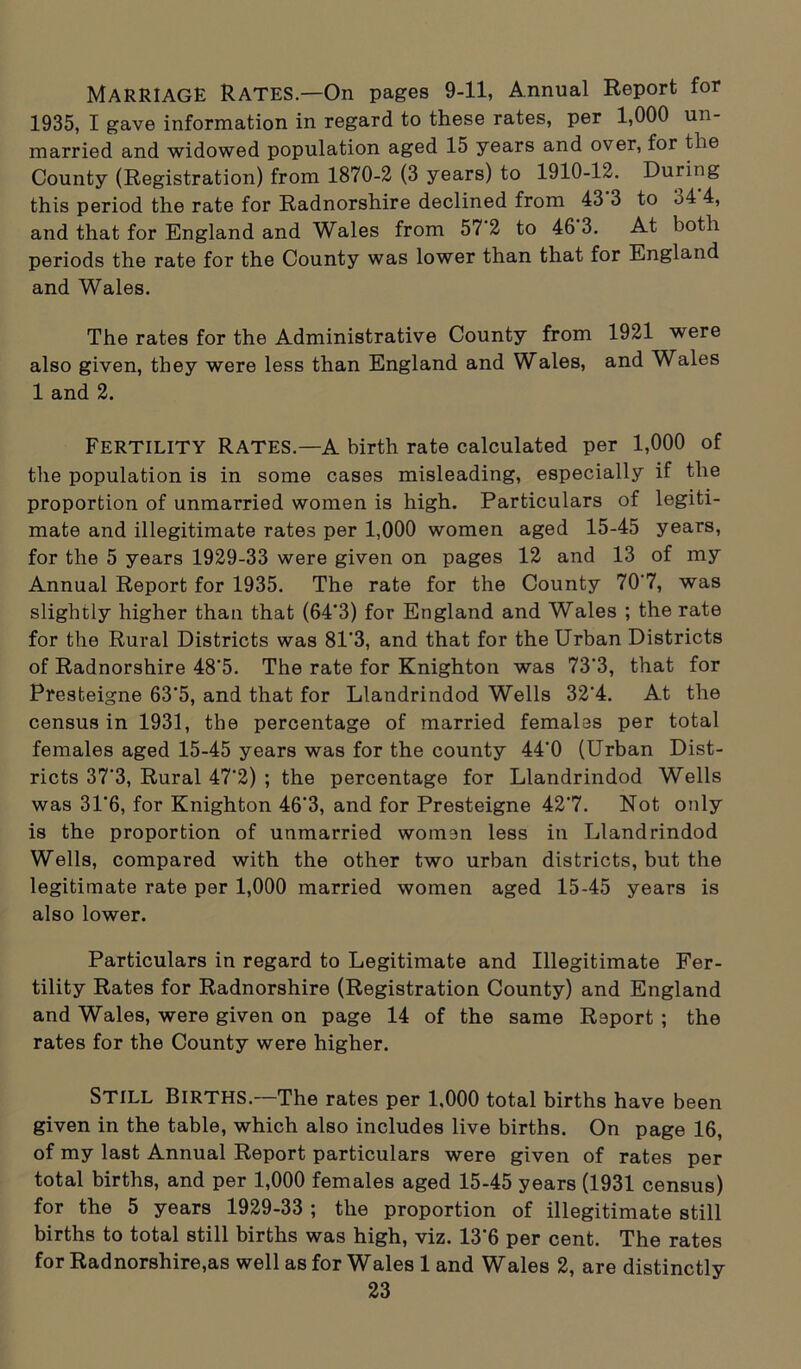 MARRIAGE Rates.—On pages 9-11, Annual Report for 1935, I gave information in regard to these rates, per 1,000 un- married and widowed population aged 15 years and over, for the County (Registration) from 1870-2 (3 years) to 1910-12. During this period the rate for Radnorshire declined from 43 3 to 34 4, and that for England and Wales from 57 2 to 46 3. At both periods the rate for the County was lower than that for England and Wales. The rates for the Administrative County from 1921 were also given, they were less than England and Wales, and Wales 1 and 2. Fertility Rates.—A birth rate calculated per 1,000 of the population is in some cases misleading, especially if the proportion of unmarried women is high. Particulars of legiti- mate and illegitimate rates per 1,000 women aged 15-45 years, for the 5 years 1929-33 were given on pages 12 and 13 of my Annual Report for 1935. The rate for the County 70'7, was slightly higher than that (64'3) for England and Wales ; the rate for the Rural Districts was 81'3, and that for the Urban Districts of Radnorshire 48'5. The rate for Knighton was 73’3, that for Presteigne 63’5, and that for Llandrindod Wells 32'4. At the census in 1931, the percentage of married females per total females aged 15-45 years was for the county 44'0 (Urban Dist- ricts 37*3, Rural 47'2) ; the percentage for Llandrindod Wells was 31'6, for Knighton 46'3, and for Presteigne 42'7. Not only is the proportion of unmarried women less in Llandrindod Wells, compared with the other two urban districts, but the legitimate rate per 1,000 married women aged 15-45 years is also lower. Particulars in regard to Legitimate and Illegitimate Fer- tility Rates for Radnorshire (Registration County) and England and Wales, were given on page 14 of the same Report ; the rates for the County were higher. Still Births.—The rates per 1,000 total births have been given in the table, which also includes live births. On page 16, of my last Annual Report particulars were given of rates per total births, and per 1,000 females aged 15-45 years (1931 census) for the 5 years 1929-33 ; the proportion of illegitimate still births to total still births was high, viz. 13‘6 per cent. The rates for Radnorshire,as well as for Wales 1 and Wales 2, are distinctly