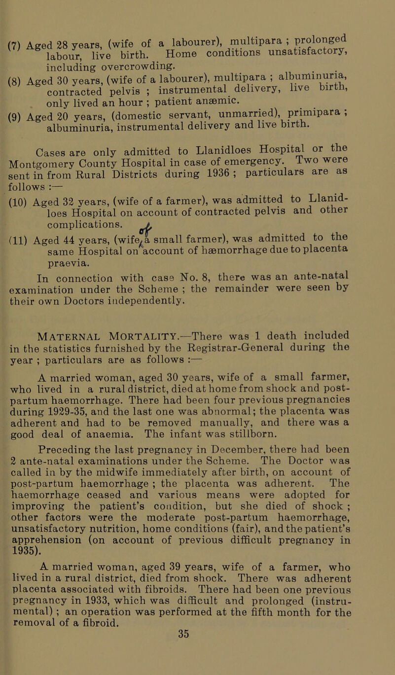 (7) (8) (9) Aged 28 years, (wife of a labourer), multipara ; prolonged labour, live birth. Home conditions unsatisfactory, including overcrowding. Aged 30 years, (wife of a labourer), multipara ; albuminuria, contracted pelvis ; instrumental delivery, live birth, only lived an hour ; patient anaemic. Aged 20 years, (domestic servant, unmarried), primipara ; albuminuria, instrumental delivery and live birth. Cases are only admitted to Llanidloes Hospital or the Montgomery County Hospital in case of emergency. Two were sent in from Rural Districts during 1936 ; particulars are as follows :— (10) Aged 32 years, (wife of a farmer), was admitted to Llanid- loes Hospital on account of contracted pelvis and other complications. a (11) Aged 44 years, (wife, a small farmer), was admitted to the same Hospital on account of haemorrhage due to placenta praevia. In connection with case No. 8, there was an ante-natal examination under the Scheme ; the remainder were seen by their own Doctors independently. Maternal Mortality.—There was 1 death included in the statistics furnished by the Registrar-General during the year ; particulars are as follows :— A married woman, aged 30 years, wife of a small farmer, who lived in a rural district, died at home from shock and post- partum haemorrhage. There had been four previous pregnancies during 1929-35, and the last one was abnormal; the placenta was adherent and had to be removed manually, and there was a good deal of anaemia. The infant was stillborn. Preceding the last pregnancy in December, there had been 2 ante-natal examinations under the Scheme. The Doctor was called in by the midwife immediately after birth, on account of post-partum haemorrhage ; the placenta was adherent. The haemorrhage ceased and various means were adopted for improving the patient’s condition, but she died of shock ; other factors were the moderate post-partum haemorrhage, unsatisfactory nutrition, home conditions (fair), and the patient’s apprehension (on account of previous difficult pregnancv in 1935). A married woman, aged 39 years, wife of a farmer, who lived in a rural district, died from shock. There was adherent placenta associated with fibroids. There had been one previous pregnancy in 1933, which was difficult and prolonged (instru- mental) ; an operation was performed at the fifth month for the removal of a fibroid.