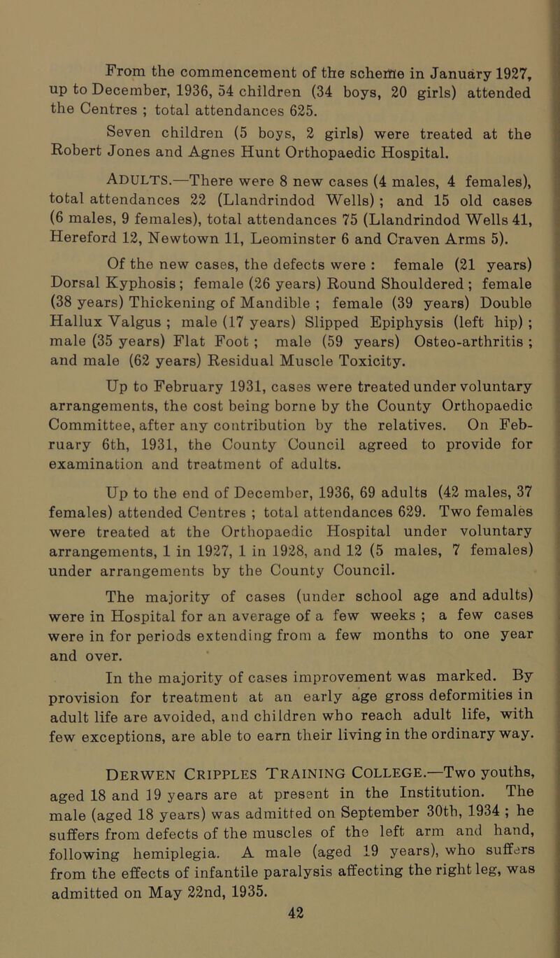 From the commencement of the scheme in January 1927, up to December, 1936, 54 children (34 boys, 20 girls) attended the Centres ; total attendances 625. Seven children (5 boys, 2 girls) were treated at the Robert Jones and Agnes Hunt Orthopaedic Hospital. ADULTS.—There were 8 new cases (4 males, 4 females), total attendances 22 (Llandrindod Wells) ; and 15 old cases (6 males, 9 females), total attendances 75 (Llandrindod Wells 41, Hereford 12, Newtown 11, Leominster 6 and Craven Arms 5). Of the new cases, the defects were : female (21 years) Dorsal Kyphosis; female (26 years) Round Shouldered ; female (38 years) Thickening of Mandible ; female (39 years) Double Hallux Valgus ; male (17 years) Slipped Epiphysis (left hip) ; male (35 years) Flat Foot ; male (59 years) Osteo-arthritis ; and male (62 years) Residual Muscle Toxicity. Up to February 1931, cases were treated under voluntary arrangements, the cost being borne by the County Orthopaedic Committee, after any contribution by the relatives. On Feb- ruary 6th, 1931, the County Council agreed to provide for examination and treatment of adults. Up to the end of December, 1936, 69 adults (42 males, 37 females) attended Centres ; total attendances 629. Two females were treated at the Orthopaedic Hospital under voluntary arrangements, 1 in 1927, 1 in 1928, and 12 (5 males, 7 females) under arrangements by the County Council. The majority of cases (under school age and adults) were in Hospital for an average of a few weeks ; a few cases were in for periods extending from a few months to one year and over. In the majority of cases improvement was marked. By provision for treatment at an early age gross deformities in adult life are avoided, and children who reach adult life, with few exceptions, are able to earn their living in the ordinary way. Derwen Cripples Training College.—Two youths, aged 18 and 19 years are at present in the Institution. The male (aged 18 years) was admitted on September 30th, 1934 ; he suffers from defects of the muscles of the left arm and hand, following hemiplegia. A male (aged 19 years), who suffers from the effects of infantile paralysis affecting the right leg, was admitted on May 22nd, 1935.