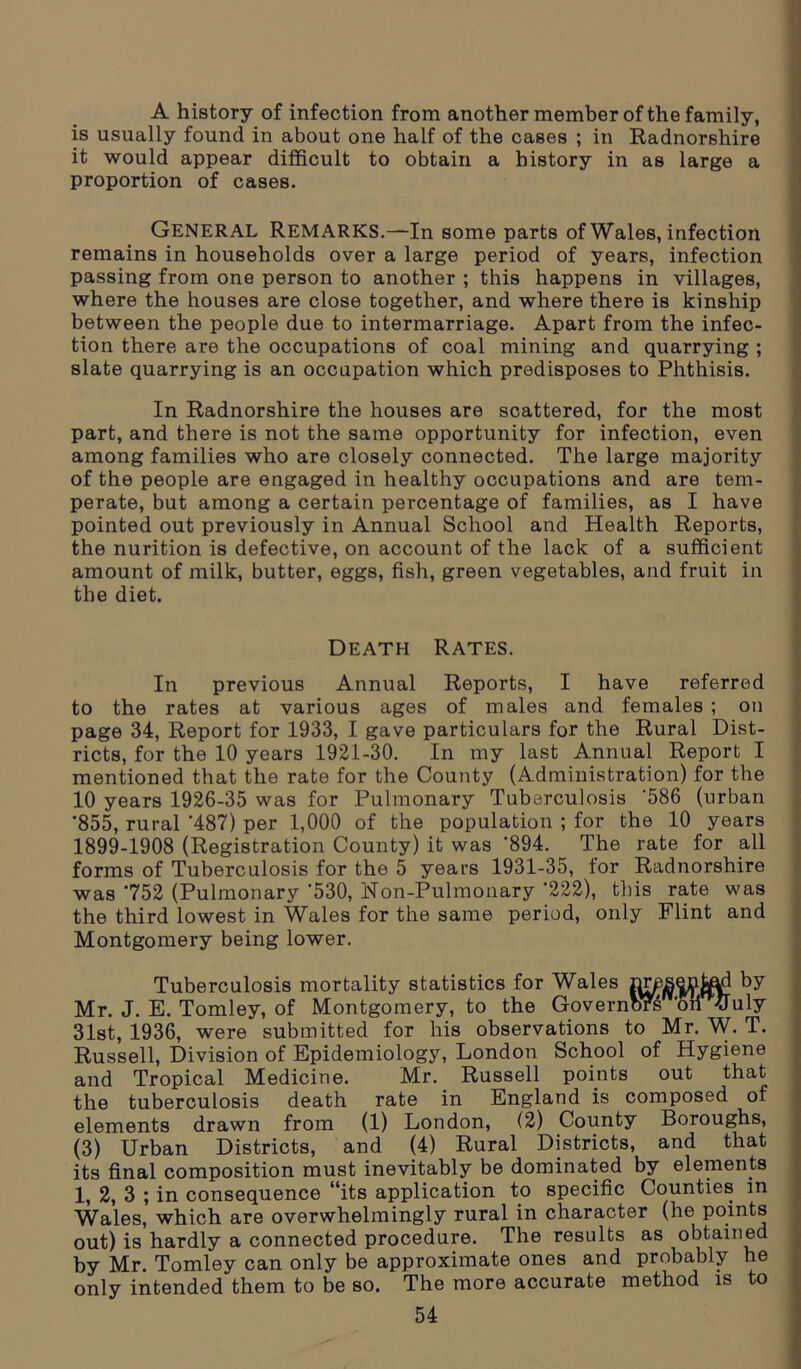 A history of infection from another member of the family, is usually found in about one half of the cases ; in Radnorshire it would appear difficult to obtain a history in as large a proportion of cases. GENERAL Remarks.—In some parts of Wales, infection remains in households over a large period of years, infection passing from one person to another ; this happens in villages, where the houses are close together, and where there is kinship between the people due to intermarriage. Apart from the infec- tion there are the occupations of coal mining and quarrying ; slate quarrying is an occupation which predisposes to Phthisis. In Radnorshire the houses are scattered, for the most part, and there is not the same opportunity for infection, even among families who are closely connected. The large majority of the people are engaged in healthy occupations and are tem- perate, but among a certain percentage of families, as I have pointed out previously in Annual School and Health Reports, the nurition is defective, on account of the lack of a sufficient amount of milk, butter, eggs, fish, green vegetables, and fruit in the diet. Death Rates. In previous Annual Reports, I have referred to the rates at various ages of males and females ; on page 34, Report for 1933, I gave particulars for the Rural Dist- ricts, for the 10 years 1921-30. In my last Annual Report I mentioned that the rate for the County (Administration) for the 10 years 1926-35 was for Pulmonary Tuberculosis '586 (urban ”855, rural '487) per 1,000 of the population ; for the 10 years 1899-1908 (Registration County) it was '894. The rate for all forms of Tuberculosis for the 5 years 1931-35, for Radnorshire was '752 (Pulmonary '530, Non-Pulmonary '222), this rate was the third lowest in Wales for the same period, only Flint and Montgomery being lower. Tuberculosis mortality statistics for Wales by Mr. J. E. Tomley, of Montgomery, to the GovernbTs ‘oil fluly 31st, 1936, were submitted for his observations to Mr. W. T. Russell, Division of Epidemiology, London School of Hygiene and Tropical Medicine. Mr. Russell points out that the tuberculosis death rate in England is composed of elements drawn from (1) London, (2) County Boroughs, (3) Urban Districts, and (4) Rural Districts, and that its final composition must inevitably be dominated by elements 1, 2, 3 ; in consequence “its application to specific Counties in Wales, which are overwhelmingly rural in character (he points out) is hardly a connected procedure. The results as obtained by Mr. Tomley can only be approximate ones and probably he only intended them to be so. The more accurate method is to