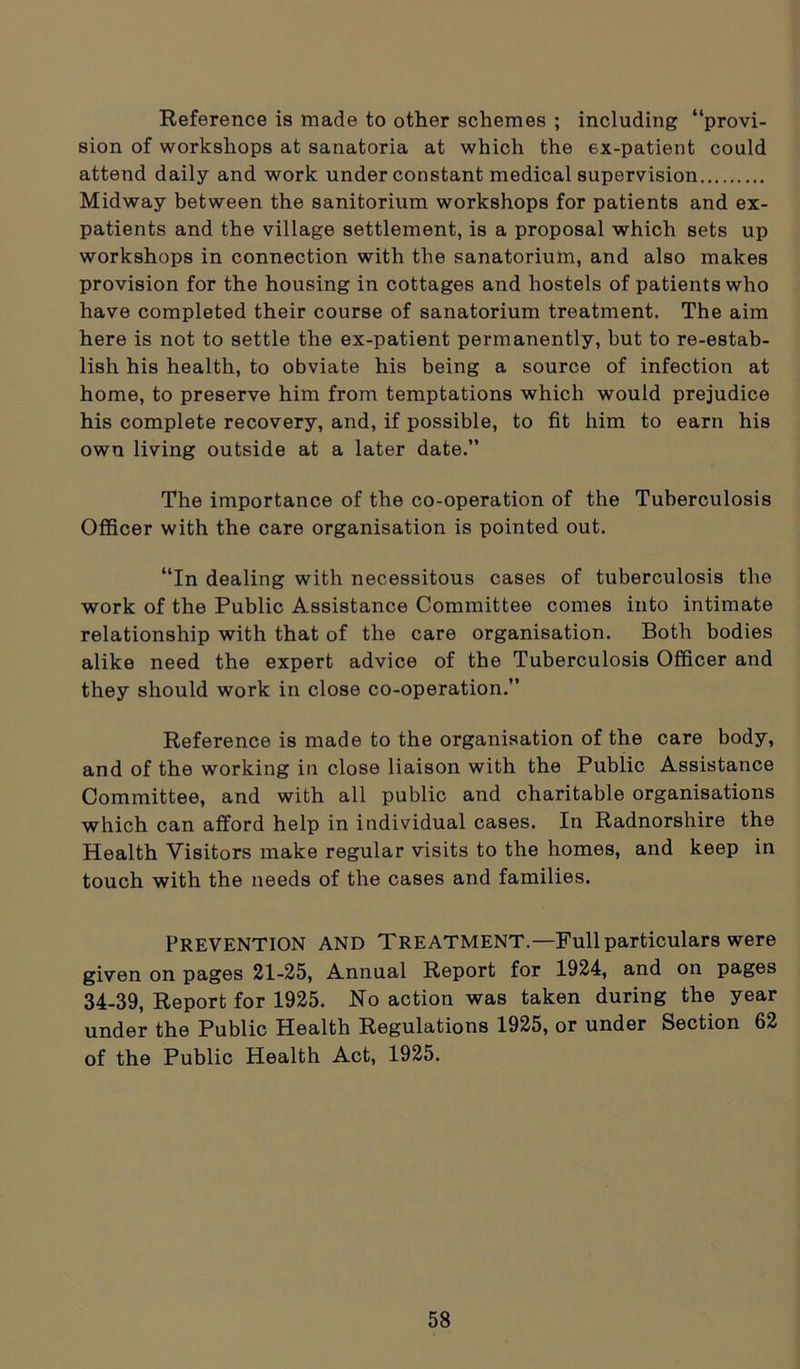 Reference is made to other schemes ; including “provi- sion of workshops at sanatoria at which the ex-patient could attend daily and work under constant medical supervision Midway between the sanitorium workshops for patients and ex- patients and the village settlement, is a proposal which sets up workshops in connection with the sanatorium, and also makes provision for the housing in cottages and hostels of patients who have completed their course of sanatorium treatment. The aim here is not to settle the ex-patient permanently, but to re-estab- lish his health, to obviate his being a source of infection at home, to preserve him from temptations which would prejudice his complete recovery, and, if possible, to fit him to earn his own living outside at a later date.” The importance of the co-operation of the Tuberculosis Officer with the care organisation is pointed out. “In dealing with necessitous cases of tuberculosis the work of the Public Assistance Committee comes into intimate relationship with that of the care organisation. Both bodies alike need the expert advice of the Tuberculosis Officer and they should work in close co-operation.” Reference is made to the organisation of the care body, and of the working in close liaison with the Public Assistance Committee, and with all public and charitable organisations which can afford help in individual cases. In Radnorshire the Health Visitors make regular visits to the homes, and keep in touch with the needs of the cases and families. Prevention and Treatment.—Full particulars were given on pages 21-25, Annual Report for 1924, and on pages 34-39, Report for 1925. No action was taken during the year under the Public Health Regulations 1925, or under Section 62 of the Public Health Act, 1925.